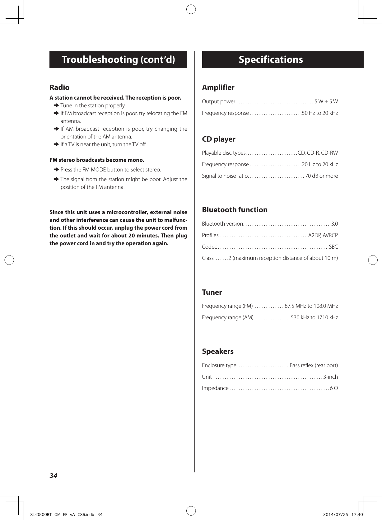 AmplifierOutput power ..................................5 W + 5 WFrequency response .......................50 Hz to 20 kHzCD playerPlayable disc types. . . . . . . . . . . . . . . . . . . . . . .CD, CD-R, CD-RWFrequency response .......................20 Hz to 20 kHzSignal to noise ratio .........................70 dB or moreBluetooth functionBluetooth version ...................................... 3.0Profiles ...................................... A2DP, AVRCPCodec ................................................ SBCClass  ......2 (maximum reception distance of about 10 m)TunerFrequency range (FM) .............87.5 MHz to 108.0 MHzFrequency range (AM) ................530 kHz to 1710 kHzSpeakersEnclosure type .......................Bass reflex (rear port)Unit ................................................3-inchImpedance ............................................6 ΩSpecificationsTroubleshooting (cont’d)RadioA station cannot be received. The reception is poor. eTune in the station properly. eIf FM broadcast reception is poor, try relocating the FM antenna. eIf AM broadcast reception is poor, try changing the orientation of the AM antenna. eIf a TV is near the unit, turn the TV off.FM stereo broadcasts become mono. ePress the FM MODE button to select stereo. eThe signal from the station might be poor. Adjust the position of the FM antenna.Since this unit uses a microcontroller, external noise and other interference can cause the unit to malfunc-tion. If this should occur, unplug the power cord from the outlet and wait for about 20 minutes. Then plug the power cord in and try the operation again.34SL-D800BT_OM_EF_vA_CS6.indb   34 2014/07/25   17:40
