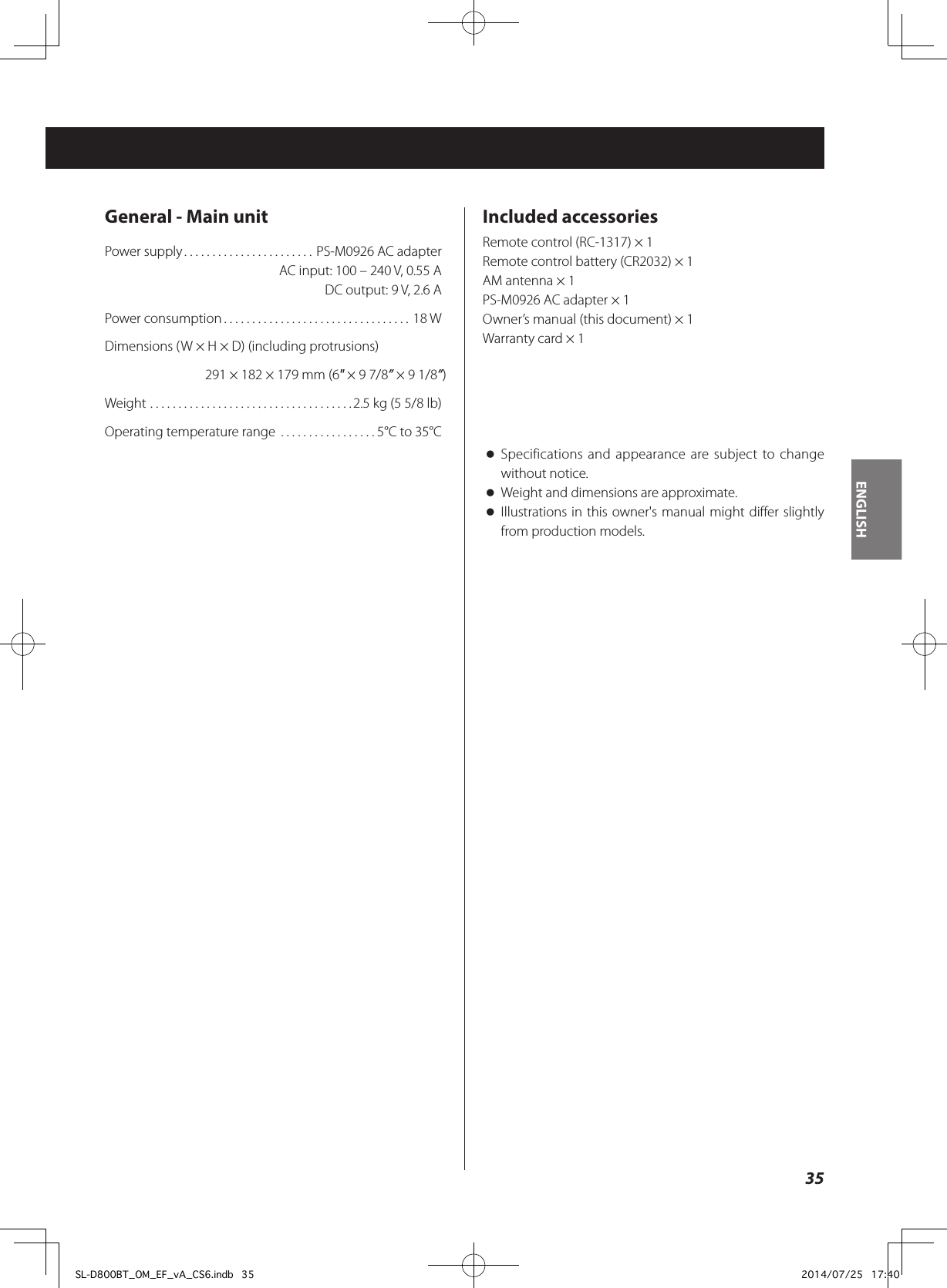 General - Main unitPower supply ....................... PS-M0926 AC adapter  AC input: 100 – 240 V, 0.55 A  DC output: 9 V, 2.6 APower consumption .................................18 WDimensions (W × H × D) (including protrusions)291 × 182 × 179 mm (6&quot; × 9 7/8” × 9 1/8”)Weight ....................................2.5 kg (5 5/8 lb)Operating temperature range  .................5°C to 35°CIncluded accessoriesRemote control (RC-1317) × 1Remote control battery (CR2032) × 1AM antenna × 1PS-M0926 AC adapter × 1Owner’s manual (this document) × 1Warranty card × 1 oSpecifications and appearance are subject to change without notice.  oWeight and dimensions are approximate. oIllustrations in this owner&apos;s manual might differ slightly from production models.35ENGLISHSL-D800BT_OM_EF_vA_CS6.indb   35 2014/07/25   17:40