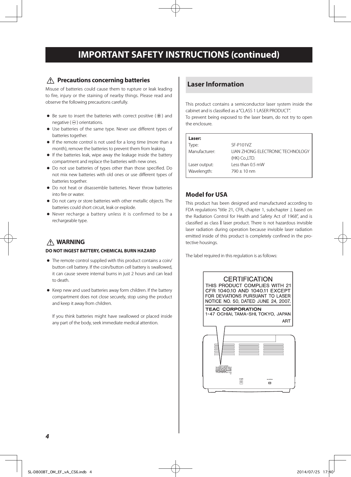 4IMPORTANT SAFETY INSTRUCTIONS (continued)Laser InformationThis product contains a semiconductor laser system inside the cabinet and is classified as a “CLASS 1 LASER PRODUCT”. To prevent being exposed to the laser beam, do not try to open the enclosure.Laser: Type:   SF-P101VZManufacturer:   LIAN ZHONG ELECTRONIC TECHNOLOGY (HK) Co.,LTD.Laser output:  Less than 0.5 mWWavelength:  790 ± 10 nmModel for USAThis product has been designed and manufactured according to FDA regulations “title 21, CFR, chapter 1, subchapter J, based on the Radiation Control for Health and Safety Act of 1968”, and is classified as class ! laser product. There is not hazardous invisible laser radiation during operation because invisible laser radiation emitted inside of this product is completely confined in the pro-tective housings.The label required in this regulation is as follows:V  Precautions concerning batteriesMisuse of batteries could cause them to rupture or leak leading to fire, injury or the staining of nearby things. Please read and observe the following precautions carefully. oBe sure to insert the batteries with correct positive (¥) and negative (^) orientations. oUse batteries of the same type. Never use different types of batteries together. oIf the remote control is not used for a long time (more than a month), remove the batteries to prevent them from leaking. oIf the batteries leak, wipe away the leakage inside the battery compartment and replace the batteries with new ones. oDo not use batteries of types other than those specified. Do not mix new batteries with old ones or use different types of batteries together. oDo not heat or disassemble batteries. Never throw batteries into fire or water. oDo not carry or store batteries with other metallic objects. The batteries could short circuit, leak or explode. oNever recharge a battery unless it is confirmed to be a rechargeable type.V WARNINGDO NOT INGEST BATTERY, CHEMICAL BURN HAZARD oThe remote control supplied with this product contains a coin/button cell battery. If the coin/button cell battery is swallowed, it can cause severe internal burns in just 2 hours and can lead to death. oKeep new and used batteries away form children. If the battery compartment does not close securely, stop using the product and keep it away from children.If you think batteries might have swallowed or placed inside any part of the body, seek immediate medical attention.SL-D800BT_OM_EF_vA_CS6.indb   4 2014/07/25   17:40