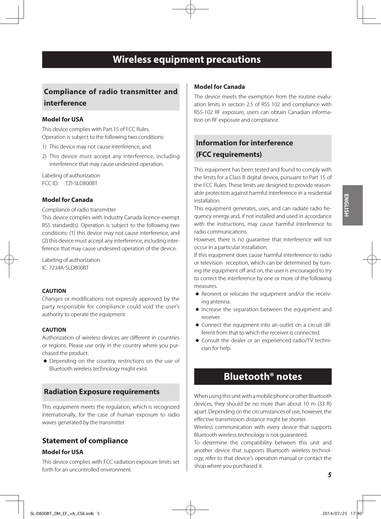 ENGLISH5Wireless equipment precautionsCompliance of radio transmitter and interferenceModel for USAThis device complies with Part.15 of FCC Rules.Operation is subject to the following two conditions:1)  This device may not cause interference, and2)  This device must accept any interference, including interference that may cause undesired operation.Labeling of authorizationFCC ID:  TZI-SLD800BTModel for CanadaCompliance of radio transmitterThis device complies with Industry Canada licence-exempt RSS standard(s). Operation is subject to the following two conditions: (1) this device may not cause interference, and (2) this device must accept any interference, including inter-ference that may cause undesired operation of the device.Labeling of authorizationIC: 7234A-SLD800BTCAUTIONChanges or modifications not expressly approved by the party responsible for compliance could void the user’s authority to operate the equipment.CAUTIONAuthorization of wireless devices are different in countries or regions. Please use only in the country where you pur-chased the product. oDepending on the country, restrictions on the use of Bluetooth wireless technology might exist.Radiation Exposure requirementsThis equipment meets the regulation, which is recognized internationally, for the case of human exposure to radio waves generated by the transmitter.Statement of complianceModel for USAThis device complies with FCC radiation exposure limits set forth for an uncontrolled environment.Model for CanadaThe device meets the exemption from the routine evalu-ation limits in section 2.5 of RSS 102 and compliance with RSS-102 RF exposure, users can obtain Canadian informa-tion on RF exposure and compliance.Information for interference  (FCC requirements)This equipment has been tested and found to comply with the limits for a Class B digital device, pursuant to Part 15 of the FCC Rules. These limits are designed to provide reason-able protection against harmful interference in a residential installation.This equipment generates, uses, and can radiate radio fre-quency energy and, if not installed and used in accordance with the instructions, may cause harmful interference to radio communications.However, there is no guarantee that interference will not occur in a particular installation.If this equipment does cause harmful interference to radio or television  reception, which can be determined by turn-ing the equipment o and on, the user is encouraged to try to correct the interference by one or more of the following measures. oReorient or relocate the equipment and/or the receiv-ing antenna. oIncrease the separation between the equipment and receiver. oConnect the equipment into an outlet on a circuit dif-ferent from that to which the receiver is connected. oConsult the dealer or an experienced radio/TV techni-cian for help.Bluetooth® notesWhen using this unit with a mobile phone or other Bluetooth devices, they should be no more than about 10 m (33 ft) apart. Depending on the circumstances of use, however, the eective transmission distance might be shorter.Wireless communication with every device that supports Bluetooth wireless technology is not guaranteed.To determine the compatibility between this unit and another device that supports Bluetooth wireless technol-ogy, refer to that device&apos;s operation manual or contact the shop where you purchased it.SL-D800BT_OM_EF_vA_CS6.indb   5 2014/07/25   17:40