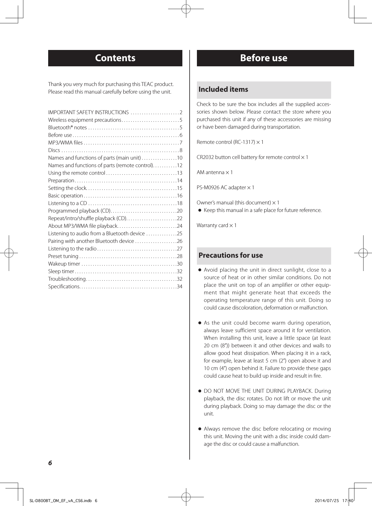 ContentsIMPORTANT SAFETY INSTRUCTIONS  ......................2Wireless equipment precautions ..........................5Bluetooth® notes .........................................5Before use ................................................6MP3/WMA files ...........................................7Discs .....................................................8Names and functions of parts (main unit) ................10Names and functions of parts (remote control) ...........12Using the remote control ................................13Preparation ..............................................14Setting the clock. . . . . . . . . . . . . . . . . . . . . . . . . . . . . . . . . . . . . . . . .15Basic operation ..........................................16Listening to a CD ........................................18Programmed playback (CD) ..............................20Repeat/intro/shuffle playback (CD) .......................22About MP3/WMA file playback ...........................24Listening to audio from a Bluetooth device ..............25Pairing with another Bluetooth device ...................26Listening to the radio ....................................27Preset tuning ............................................28Wakeup timer ...........................................30Sleep timer ..............................................32Troubleshooting .........................................32Specifications ............................................34Before useIncluded itemsCheck to be sure the box includes all the supplied acces-sories shown below. Please contact the store where you purchased this unit if any of these accessories are missing or have been damaged during transportation.Remote control (RC-1317) × 1CR2032 button cell battery for remote control × 1AM antenna × 1PS-M0926 AC adapter × 1Owner’s manual (this document) × 1 oKeep this manual in a safe place for future reference.Warranty card × 1Precautions for use oAvoid placing the unit in direct sunlight, close to a source of heat or in other similar conditions. Do not place the unit on top of an amplifier or other equip-ment that might generate heat that exceeds the operating temperature range of this unit. Doing so could cause discoloration, deformation or malfunction. oAs the unit could become warm during operation, always leave sufficient space around it for ventilation. When installing this unit, leave a little space (at least 20 cm (8”)) between it and other devices and walls to allow good heat dissipation. When placing it in a rack, for example, leave at least 5 cm (2”) open above it and 10 cm (4”) open behind it. Failure to provide these gaps could cause heat to build up inside and result in fire. oDO NOT MOVE THE UNIT DURING PLAYBACK. During playback, the disc rotates. Do not lift or move the unit during playback. Doing so may damage the disc or the unit. oAlways remove the disc before relocating or moving this unit. Moving the unit with a disc inside could dam-age the disc or could cause a malfunction.Thank you very much for purchasing this TEAC product.Please read this manual carefully before using the unit.6SL-D800BT_OM_EF_vA_CS6.indb   6 2014/07/25   17:40