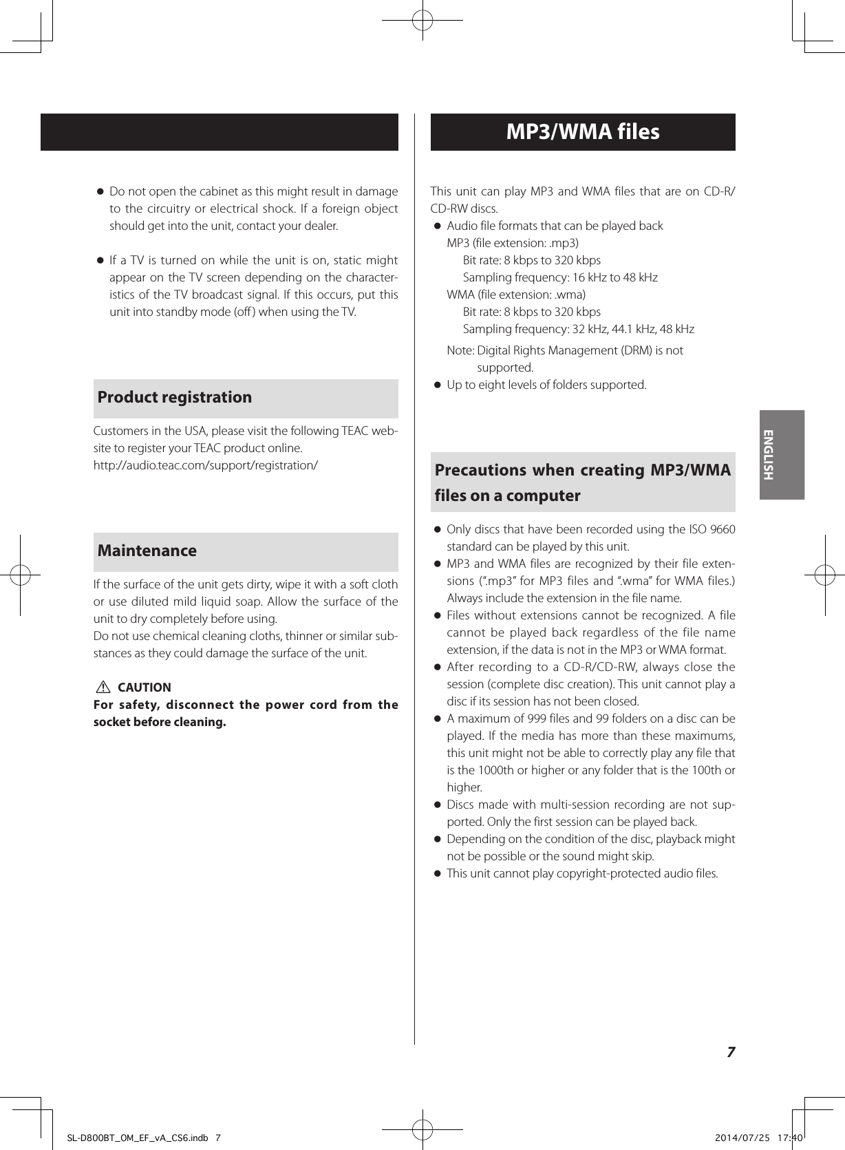  oDo not open the cabinet as this might result in damage to the circuitry or electrical shock. If a foreign object should get into the unit, contact your dealer. oIf a TV is turned on while the unit is on, static might appear on the TV screen depending on the character-istics of the TV broadcast signal. If this occurs, put this unit into standby mode (off) when using the TV. Product registrationCustomers in the USA, please visit the following TEAC web-site to register your TEAC product online.http://audio.teac.com/support/registration/MaintenanceIf the surface of the unit gets dirty, wipe it with a soft cloth or use diluted mild liquid soap. Allow the surface of the unit to dry completely before using.Do not use chemical cleaning cloths, thinner or similar sub-stances as they could damage the surface of the unit. VCAUTIONFor safety, disconnect the power cord from the socket before cleaning.MP3/WMA filesThis unit can play MP3 and WMA files that are on CD-R/CD-RW discs. oAudio file formats that can be played backMP3 (file extension: .mp3)Bit rate: 8 kbps to 320 kbpsSampling frequency: 16 kHz to 48 kHzWMA (file extension: .wma)Bit rate: 8 kbps to 320 kbpsSampling frequency: 32 kHz, 44.1 kHz, 48 kHzNote:  Digital Rights Management (DRM) is not supported. oUp to eight levels of folders supported.Precautions when creating MP3/WMA files on a computer oOnly discs that have been recorded using the ISO 9660 standard can be played by this unit. oMP3 and WMA files are recognized by their file exten-sions (“.mp3” for MP3 files and “.wma” for WMA files.) Always include the extension in the file name. oFiles without extensions cannot be recognized. A file cannot be played back regardless of the file name extension, if the data is not in the MP3 or WMA format. oAfter recording to a CD-R/CD-RW, always close the session (complete disc creation). This unit cannot play a disc if its session has not been closed. oA maximum of 999 files and 99 folders on a disc can be played. If the media has more than these maximums, this unit might not be able to correctly play any file that is the 1000th or higher or any folder that is the 100th or higher. oDiscs made with multi-session recording are not sup-ported. Only the first session can be played back. oDepending on the condition of the disc, playback might not be possible or the sound might skip. oThis unit cannot play copyright-protected audio files.7ENGLISHSL-D800BT_OM_EF_vA_CS6.indb   7 2014/07/25   17:40