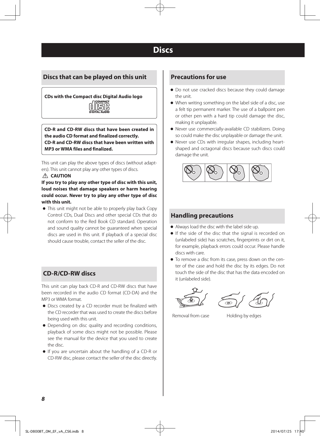 DiscsPrecautions for use oDo not use cracked discs because they could damage the unit. oWhen writing something on the label side of a disc, use a felt tip permanent marker. The use of a ballpoint pen or other pen with a hard tip could damage the disc, making it unplayable. oNever use commercially-available CD stabilizers. Doing so could make the disc unplayable or damage the unit. oNever use CDs with irregular shapes, including heart-shaped and octagonal discs because such discs could damage the unit.Handling precautions oAlways load the disc with the label side up. oIf the side of the disc that the signal is recorded on (unlabeled side) has scratches, fingerprints or dirt on it, for example, playback errors could occur. Please handle discs with care. oTo remove a disc from its case, press down on the cen-ter of the case and hold the disc by its edges. Do not touch the side of the disc that has the data encoded on it (unlabeled side).    Removal from case  Holding by edgesDiscs that can be played on this unitCDs with the Compact disc Digital Audio logoCD-R and CD-RW discs that have been created in the audio CD format and finalized correctly.CD-R and CD-RW discs that have been written with MP3 or WMA files and finalized.This unit can play the above types of discs (without adapt-ers). This unit cannot play any other types of discs. VCAUTIONIf you try to play any other type of disc with this unit, loud noises that damage speakers or harm hearing could occur. Never try to play any other type of disc with this unit. oThis unit might not be able to properly play back Copy Control CDs, Dual Discs and other special CDs that do not conform to the Red Book CD standard. Operation and sound quality cannot be guaranteed when special discs are used in this unit. If playback of a special disc should cause trouble, contact the seller of the disc.CD-R/CD-RW discsThis unit can play back CD-R and CD-RW discs that have been recorded in the audio CD format (CD-DA) and the MP3 or WMA format. oDiscs created by a CD recorder must be finalized with the CD recorder that was used to create the discs before being used with this unit. oDepending on disc quality and recording conditions, playback of some discs might not be possible. Please see the manual for the device that you used to create the disc. oIf you are uncertain about the handling of a CD-R or CD-RW disc, please contact the seller of the disc directly.8SL-D800BT_OM_EF_vA_CS6.indb   8 2014/07/25   17:40