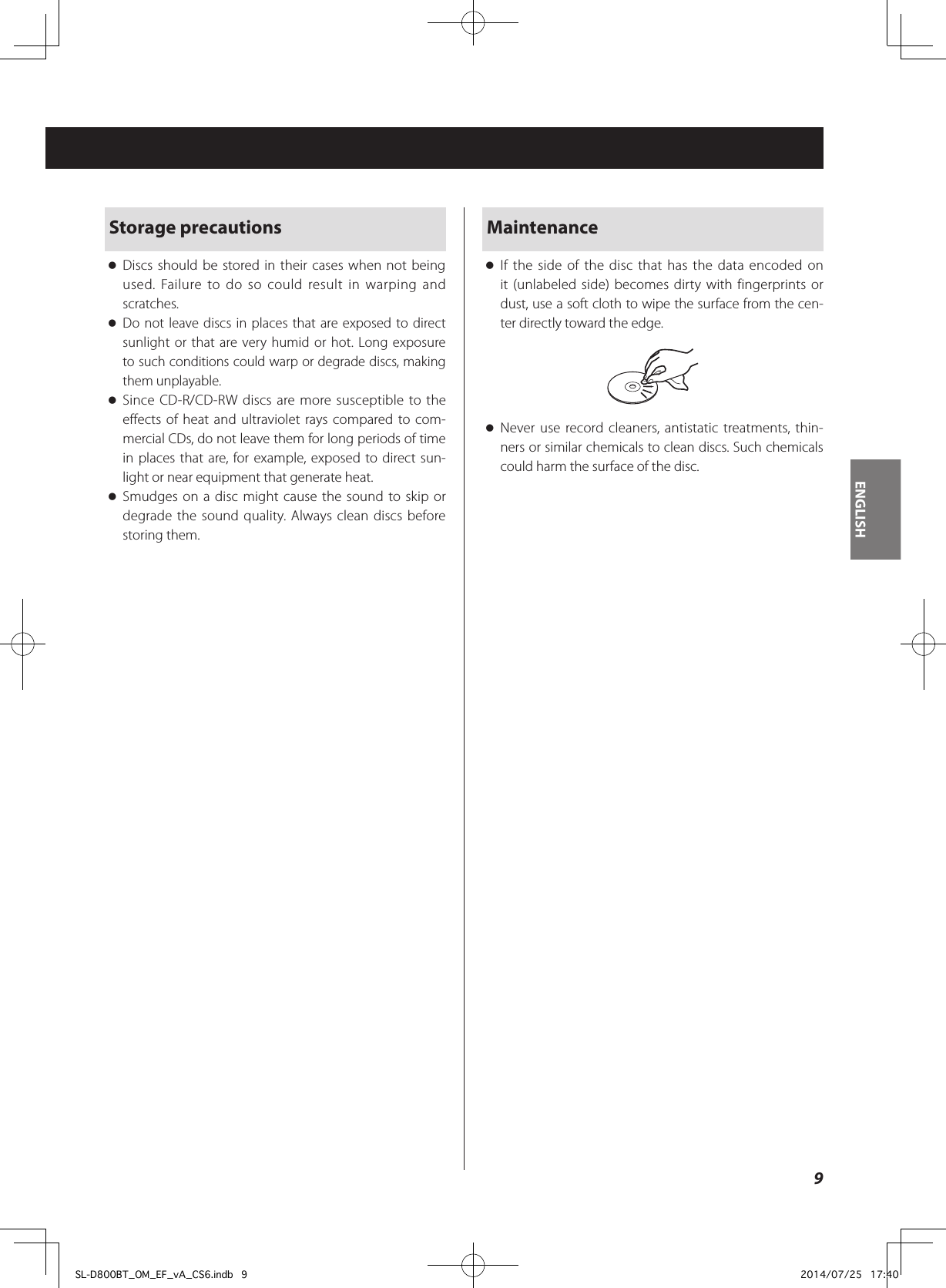 Storage precautions oDiscs should be stored in their cases when not being used. Failure to do so could result in warping and scratches. oDo not leave discs in places that are exposed to direct sunlight or that are very humid or hot. Long exposure to such conditions could warp or degrade discs, making them unplayable. oSince CD-R/CD-RW discs are more susceptible to the effects of heat and ultraviolet rays compared to com-mercial CDs, do not leave them for long periods of time in places that are, for example, exposed to direct sun-light or near equipment that generate heat. oSmudges on a disc might cause the sound to skip or degrade the sound quality. Always clean discs before storing them.Maintenance oIf the side of the disc that has the data encoded on it (unlabeled side) becomes dirty with fingerprints or dust, use a soft cloth to wipe the surface from the cen-ter directly toward the edge. oNever use record cleaners, antistatic treatments, thin-ners or similar chemicals to clean discs. Such chemicals could harm the surface of the disc.9ENGLISHSL-D800BT_OM_EF_vA_CS6.indb   9 2014/07/25   17:40
