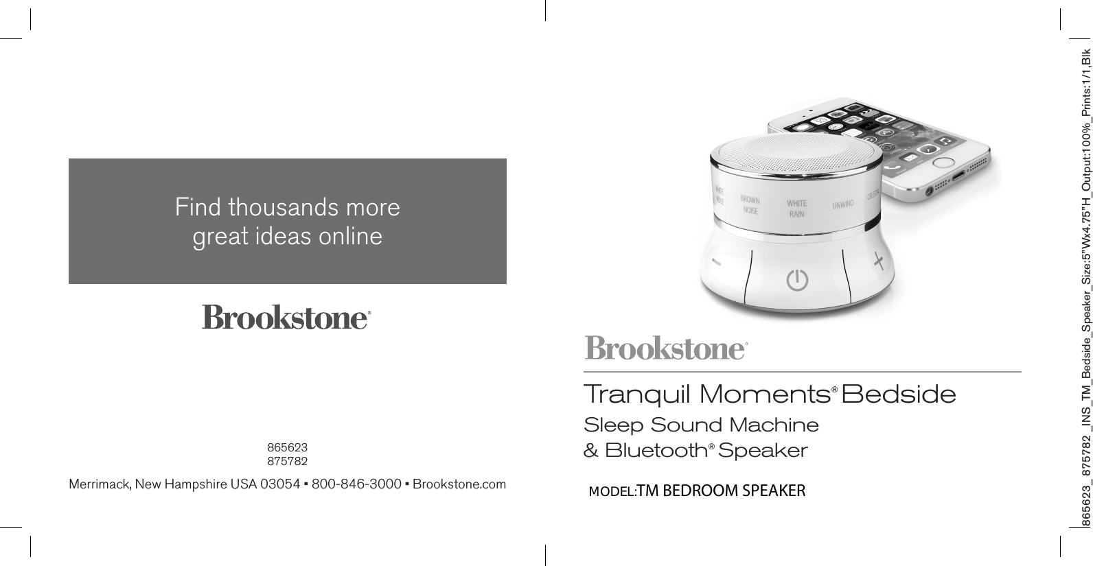 865623_ 875782 _INS_TM_Bedside_Speaker_Size:5”Wx4.75”H_Output:100%_Prints:1/1,Blk Tranquil Moments® BedsideSleep Sound Machine  &amp; Bluetooth® Speaker865623875782Find thousands more  great ideas onlineMerrimack, New Hampshire USA 03054 • 800-846-3000 • Brookstone.comMODEL:TM BEDROOM SPEAKER 