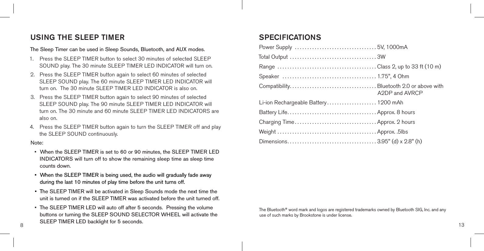 8USING THE SLEEP TIMER The Sleep Timer can be used in Sleep Sounds, Bluetooth, and AUX modes.1.  Press the SLEEP TIMER button to select 30 minutes of selected SLEEP     SOUND play. The 30 minute SLEEP TIMER LED INDICATOR will turn on.2.  Press the SLEEP TIMER button again to select 60 minutes of selected    SLEEP SOUND play. The 60 minute SLEEP TIMER LED INDICATOR will    turn on.  The 30 minute SLEEP TIMER LED INDICATOR is also on.3.  Press the SLEEP TIMER button again to select 90 minutes of selected    SLEEP SOUND play. The 90 minute SLEEP TIMER LED INDICATOR will    turn on. The 30 minute and 60 minute SLEEP TIMER LED INDICATORS are    also on.4.  Press the SLEEP TIMER button again to turn the SLEEP TIMER off and play    the SLEEP SOUND continuously.Note: •  When the SLEEP TIMER is set to 60 or 90 minutes, the SLEEP TIMER LED    INDICATORS will turn off to show the remaining sleep time as sleep time    counts down.•  When the SLEEP TIMER is being used, the audio will gradually fade away    during the last 10 minutes of play time before the unit turns off.•  The SLEEP TIMER will be activated in Sleep Sounds mode the next time the    unit is turned on if the SLEEP TIMER was activated before the unit turned off.•  The SLEEP TIMER LED will auto off after 5 seconds.  Pressing the volume    buttons or turning the SLEEP SOUND SELECTOR WHEEL will activate the    SLEEP TIMER LED backlight for 5 seconds.  13SPECIFICATIONSPower Supply  ................................. 5V, 1000mATotal Output  ................................... 3WRange ........................................ Class 2, up to 33 ft (10 m)Speaker  ...................................... 1.75&quot;, 4 OhmCompatibility................................... Bluetooth 2.0 or above with                                                                                A2DP and AVRCPLi-ion Rechargeable Battery ....................  1200 mAhBattery Life....................................  Approx. 8 hoursCharging Time .................................  Approx. 2 hoursWeight ........................................  Approx. .5lbsDimensions....................................  3.95&quot; (d) x 2.8&quot; (h)The Bluetooth® word mark and logos are registered trademarks owned by Bluetooth SIG, Inc. and any use of such marks by Brookstone is under license.