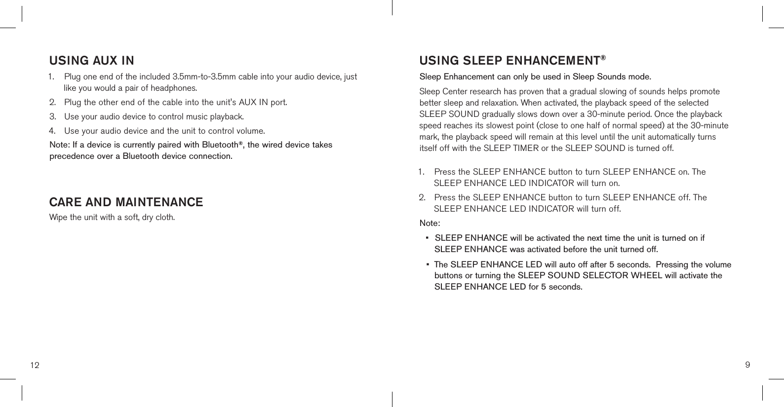 12USING AUX IN 1.  Plug one end of the included 3.5mm-to-3.5mm cable into your audio device, just    like you would a pair of headphones.2.    Plug the other end of the cable into the unit&apos;s AUX IN port.3.  Use your audio device to control music playback.4.  Use your audio device and the unit to control volume. Note: If a device is currently paired with Bluetooth®, the wired device takes precedence over a Bluetooth device connection.CARE AND MAINTENANCEWipe the unit with a soft, dry cloth.9USING SLEEP ENHANCEMENT®Sleep Enhancement can only be used in Sleep Sounds mode.Sleep Center research has proven that a gradual slowing of sounds helps promote better sleep and relaxation. When activated, the playback speed of the selected SLEEP SOUND gradually slows down over a 30-minute period. Once the playback speed reaches its slowest point (close to one half of normal speed) at the 30-minute mark, the playback speed will remain at this level until the unit automatically turns itself off with the SLEEP TIMER or the SLEEP SOUND is turned off.1.  Press the SLEEP ENHANCE button to turn SLEEP ENHANCE on. The      SLEEP ENHANCE LED INDICATOR will turn on.2.  Press the SLEEP ENHANCE button to turn SLEEP ENHANCE off. The      SLEEP ENHANCE LED INDICATOR will turn off.Note: •  SLEEP ENHANCE will be activated the next time the unit is turned on if      SLEEP ENHANCE was activated before the unit turned off.•  The SLEEP ENHANCE LED will auto off after 5 seconds.  Pressing the volume    buttons or turning the SLEEP SOUND SELECTOR WHEEL will activate the    SLEEP ENHANCE LED for 5 seconds. 