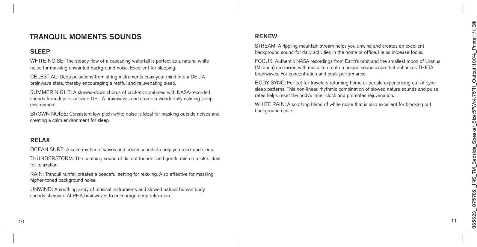 865623_ 875782 _INS_TM_Bedside_Speaker_Size:5”Wx4.75”H_Output:100%_Prints:1/1,Blk 10TRANQUIL MOMENTS SOUNDSSLEEPWHITE NOISE: The steady flow of a cascading waterfall is perfect as a natural white noise for masking unwanted background noise. Excellent for sleeping.CELESTIAL: Deep pulsations from string instruments coax your mind into a DELTA brainwave state, thereby encouraging a restful and rejuvenating sleep.SUMMER NIGHT: A slowed-down chorus of crickets combined with NASA-recorded sounds from Jupiter activate DELTA brainwaves and create a wonderfully calming sleep environment.BROWN NOISE: Consistent low-pitch white noise is ideal for masking outside noises and creating a calm environment for sleep.RELAXOCEAN SURF: A calm rhythm of waves and beach sounds to help you relax and sleep.THUNDERSTORM: The soothing sound of distant thunder and gentle rain on a lake. Ideal for relaxation.RAIN: Tranquil rainfall creates a peaceful setting for relaxing. Also effective for masking higher-toned background noise.UNWIND: A soothing array of musical instruments and slowed natural human body sounds stimulate ALPHA brainwaves to encourage deep relaxation.11RENEWSTREAM: A rippling mountain stream helps you unwind and creates an excellent background sound for daily activities in the home or office. Helps increase focus.FOCUS: Authentic NASA recordings from Earth’s orbit and the smallest moon of Uranus (Miranda) are mixed with music to create a unique soundscape that enhances THETA brainwaves. For concentration and peak performance.BODY SYNC: Perfect for travelers returning home or people experiencing out-of-sync sleep patterns. This non-linear, rhythmic combination of slowed nature sounds and pulse rates helps reset the body’s inner clock and promotes rejuvenation.  WHITE RAIN: A soothing blend of white noise that is also excellent for blocking out background noise.