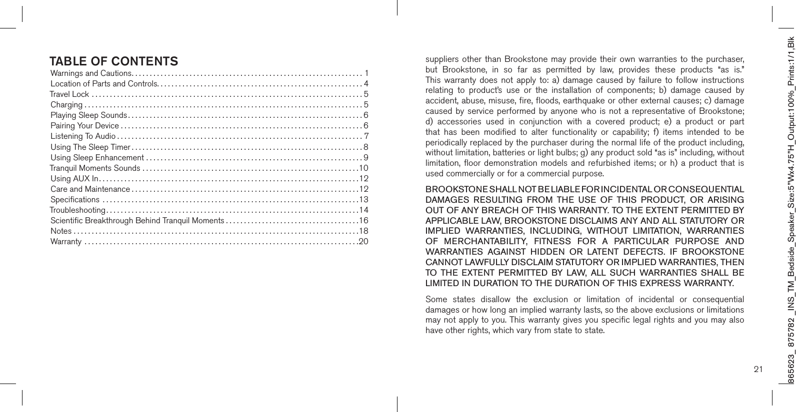 865623_ 875782 _INS_TM_Bedside_Speaker_Size:5”Wx4.75”H_Output:100%_Prints:1/1,Blk TABLE OF CONTENTSWarnings and Cautions................................................................1Location of Parts and Controls.........................................................4Travel Lock ...........................................................................5Charging . . . . . . . . . . . . . . . . . . . . . . . . . . . . . . . . . . . . . . . . . . . . . . . . . . . . . . . . . . . . . . . . . . . . . . . . . . . . . 5Playing Sleep Sounds .................................................................6Pairing Your Device . . . . . . . . . . . . . . . . . . . . . . . . . . . . . . . . . . . . . . . . . . . . . . . . . . . . . . . . . . . . . . . . . . . 6Listening To Audio ....................................................................7Using The Sleep Timer ................................................................8Using Sleep Enhancement ............................................................9Tranquil Moments Sounds ............................................................10Using AUX In........................................................................12Care and Maintenance ...............................................................12Speciﬁcations  .......................................................................13Troubleshooting ......................................................................14Scientiﬁc Breakthrough Behind Tranquil Moments .....................................16Notes ...............................................................................18Warranty  ............................................................................20suppliers other  than Brookstone may provide their own  warranties  to the purchaser,  but  Brookstone,  in  so  far  as  permitted  by  law,  provides  these  products  “as  is.”  This warranty  does  not  apply to:  a) damage  caused  by  failure  to follow  instructions relating  to  product’s  use  or  the  installation  of  components;  b)  damage  caused  by accident, abuse, misuse, fire, floods, earthquake or other external causes; c) damage caused by service performed by anyone who is not a representative of Brookstone; d)  accessories  used  in  conjunction  with  a  covered  product;  e)  a  product  or  part that  has  been  modified  to  alter  functionality  or  capability;  f)  items  intended  to  be periodically replaced by the purchaser during the normal life of the product including, without limitation, batteries or light bulbs; g) any product sold “as is” including, without limitation, floor demonstration  models  and refurbished items;  or  h)  a product that  is used commercially or for a commercial purpose. BROOKSTONE SHALL NOT BE LIABLE FOR INCIDENTAL OR CONSEQUENTIAL DAMAGES  RESULTING  FROM  THE  USE  OF  THIS  PRODUCT,  OR  ARISING OUT OF ANY BREACH OF THIS WARRANTY. TO THE EXTENT PERMITTED BY APPLICABLE LAW, BROOKSTONE DISCLAIMS ANY AND ALL STATUTORY OR IMPLIED  WARRANTIES,  INCLUDING,  WITHOUT  LIMITATION,  WARRANTIES OF  MERCHANTABILITY,  FITNESS  FOR  A  PARTICULAR  PURPOSE  AND WARRANTIES  AGAINST  HIDDEN  OR  LATENT  DEFECTS.  IF  BROOKSTONE CANNOT LAWFULLY DISCLAIM STATUTORY OR IMPLIED WARRANTIES, THEN TO  THE  EXTENT  PERMITTED  BY  LAW,  ALL  SUCH  WARRANTIES  SHALL  BE LIMITED IN DURATION TO THE DURATION OF THIS EXPRESS WARRANTY.Some  states  disallow  the  exclusion  or  limitation  of  incidental  or  consequential damages or how long an implied warranty lasts, so the above exclusions or limitations may not apply to you. This warranty gives you specific legal rights and you may also have other rights, which vary from state to state.21