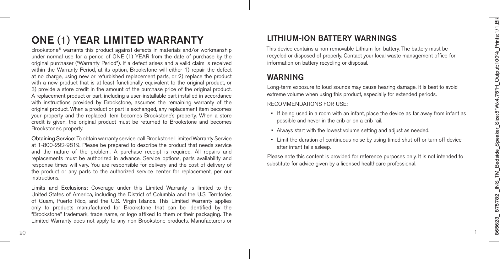 865623_ 875782 _INS_TM_Bedside_Speaker_Size:5”Wx4.75”H_Output:100%_Prints:1/1,Blk ONE (1) YEAR LIMITED WARRANTYBrookstone® warrants this product against defects in materials and/or workmanship under normal use for  a  period  of ONE  (1) YEAR from the date  of  purchase by the original purchaser (“Warranty Period”). If a defect arises and a valid claim is received within  the  Warranty  Period, at  its option,  Brookstone will  either 1)  repair the  defect at no charge, using new or refurbished replacement parts, or 2) replace the product with a new product that is at least functionally equivalent to the original product, or  3) provide a store credit in the amount of the purchase price of the original product.  A replacement product or part, including a user-installable part installed in accordance with  instructions  provided  by  Brookstone,  assumes  the  remaining  warranty  of  the original product. When a product or part is exchanged, any replacement item becomes your  property  and  the  replaced  item  becomes  Brookstone’s  property. When a  store credit  is  given,  the  original  product  must  be  returned  to  Brookstone  and  becomes Brookstone’s property. Obtaining Service: To obtain warranty service, call Brookstone Limited Warranty Service  at 1-800-292-9819. Please be prepared to describe the product that needs service and  the  nature  of  the  problem.  A  purchase  receipt  is  required.  All  repairs  and replacements  must  be  authorized  in  advance.  Service  options,  parts  availability  and response times will vary.  You are responsible for delivery and the cost of delivery of the  product  or  any  parts  to  the  authorized  service  center  for  replacement,  per  our instructions.Limits  and  Exclusions:  Coverage  under  this  Limited  Warranty  is  limited  to  the United States of  America,  including  the  District of Columbia and the U.S. Territories of  Guam,  Puerto  Rico,  and  the  U.S.  Virgin  Islands.  This  Limited  Warranty  applies only  to  products  manufactured  for  Brookstone  that  can  be  identified  by  the “Brookstone” trademark, trade name, or logo affixed to them or their packaging. The Limited Warranty does not apply to any non-Brookstone products. Manufacturers or 20LITHIUM-ION BATTERY WARNINGSThis device contains a non-removable Lithium-Ion battery. The battery must be recycled or disposed of properly. Contact your local waste management office for information on battery recycling or disposal.WARNING Long-term exposure to loud sounds may cause hearing damage. It is best to avoid extreme volume when using this product, especially for extended periods.RECOMMENDATIONS FOR USE:•  If being used in a room with an infant, place the device as far away from infant as    possible and never in the crib or on a crib rail.•  Always start with the lowest volume setting and adjust as needed.•  Limit the duration of continuous noise by using timed shut-off or turn off device    after infant falls asleep.Please note this content is provided for reference purposes only. It is not intended to substitute for advice given by a licensed healthcare professional.1