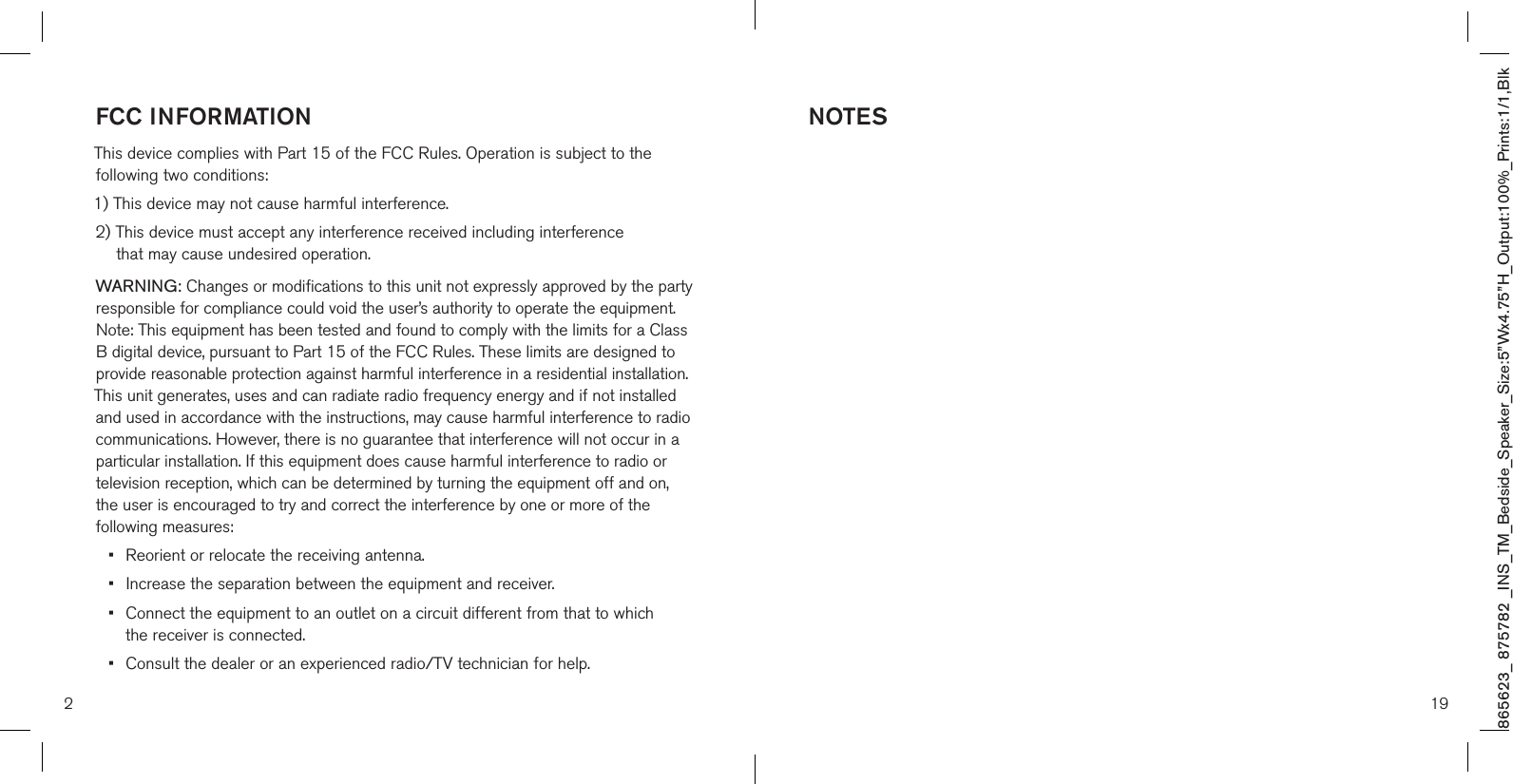 865623_ 875782 _INS_TM_Bedside_Speaker_Size:5”Wx4.75”H_Output:100%_Prints:1/1,Blk NOTES192FCC INFORMATION This device complies with Part 15 of the FCC Rules. Operation is subject to the  following two conditions:1) This device may not cause harmful interference.2)  This device must accept any interference received including interference  that may cause undesired operation.WARNING: Changes or modifications to this unit not expressly approved by the party responsible for compliance could void the user’s authority to operate the equipment. Note: This equipment has been tested and found to comply with the limits for a Class B digital device, pursuant to Part 15 of the FCC Rules. These limits are designed to provide reasonable protection against harmful interference in a residential installation. This unit generates, uses and can radiate radio frequency energy and if not installed and used in accordance with the instructions, may cause harmful interference to radio communications. However, there is no guarantee that interference will not occur in a particular installation. If this equipment does cause harmful interference to radio or television reception, which can be determined by turning the equipment off and on,  the user is encouraged to try and correct the interference by one or more of the following measures:•   Reorient or relocate the receiving antenna. •  Increase the separation between the equipment and receiver. •   Connect the equipment to an outlet on a circuit different from that to which  the receiver is connected. •  Consult the dealer or an experienced radio/TV technician for help.