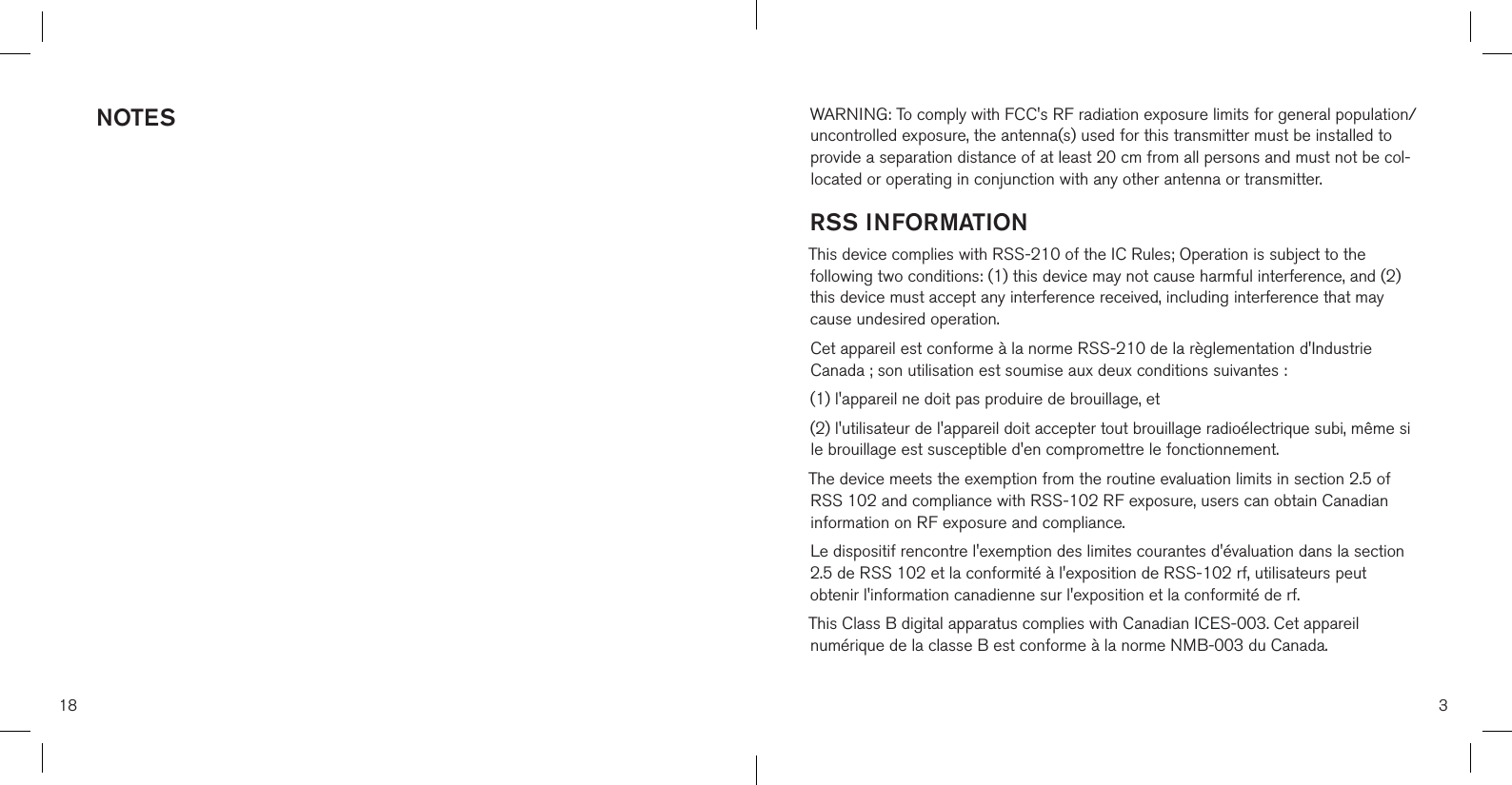 NOTES18 3WARNING: To comply with FCC&apos;s RF radiation exposure limits for general population/uncontrolled exposure, the antenna(s) used for this transmitter must be installed to provide a separation distance of at least 20 cm from all persons and must not be col-located or operating in conjunction with any other antenna or transmitter.RSS INFORMATIONThis device complies with RSS-210 of the IC Rules; Operation is subject to the following two conditions: (1) this device may not cause harmful interference, and (2) this device must accept any interference received, including interference that may cause undesired operation.Cet appareil est conforme à la norme RSS-210 de la règlementation d&apos;Industrie Canada ; son utilisation est soumise aux deux conditions suivantes :(1) l&apos;appareil ne doit pas produire de brouillage, et (2) l&apos;utilisateur de l&apos;appareil doit accepter tout brouillage radioélectrique subi, même si le brouillage est susceptible d&apos;en compromettre le fonctionnement.The device meets the exemption from the routine evaluation limits in section 2.5 of RSS 102 and compliance with RSS-102 RF exposure, users can obtain Canadian information on RF exposure and compliance.Le dispositif rencontre l&apos;exemption des limites courantes d&apos;évaluation dans la section 2.5 de RSS 102 et la conformité à l&apos;exposition de RSS-102 rf, utilisateurs peut obtenir l&apos;information canadienne sur l&apos;exposition et la conformité de rf. This Class B digital apparatus complies with Canadian ICES-003. Cet appareil numérique de la classe B est conforme à la norme NMB-003 du Canada.