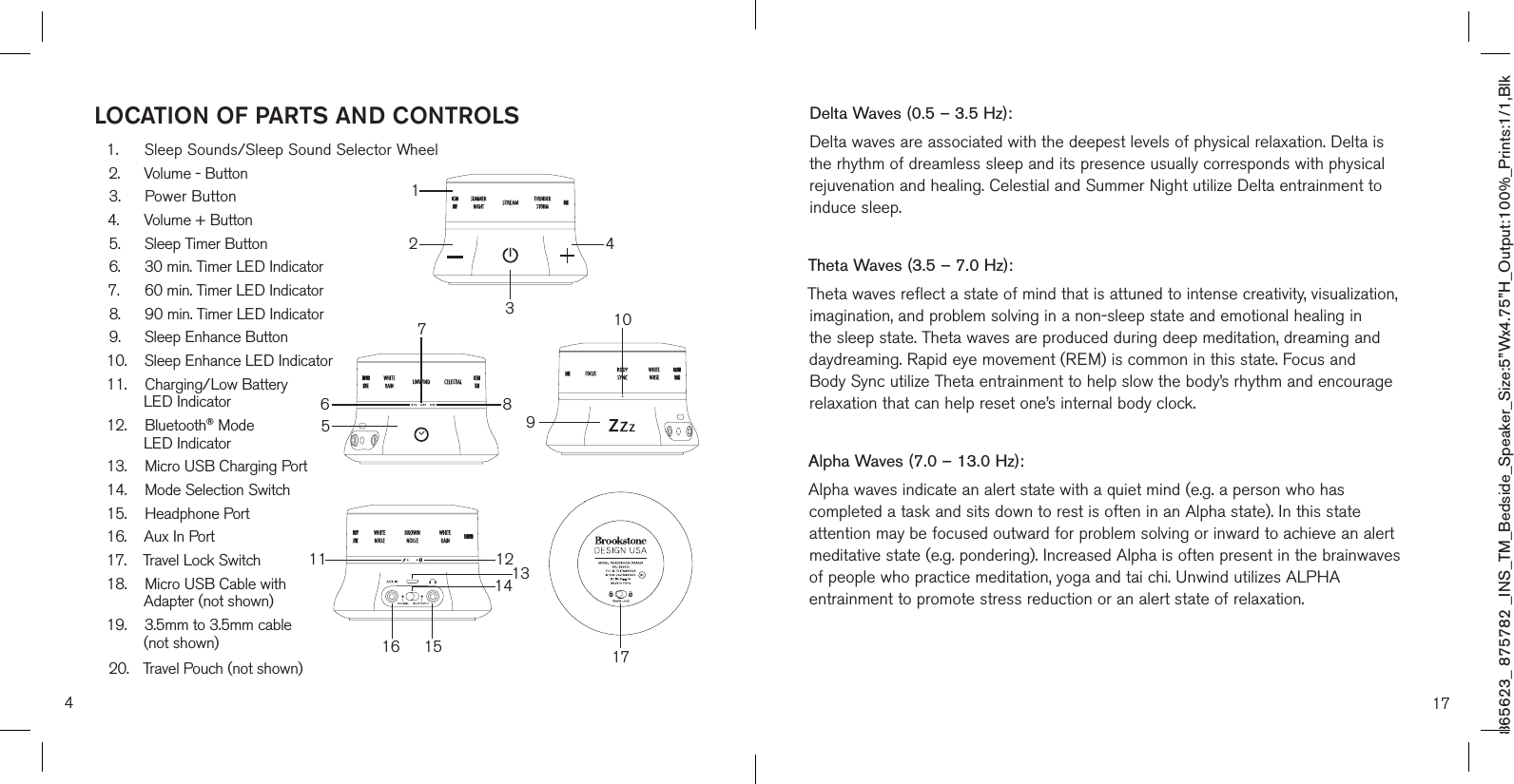 865623_ 875782 _INS_TM_Bedside_Speaker_Size:5”Wx4.75”H_Output:100%_Prints:1/1,Blk 4LOCATION OF PARTS AND CONTROLS1.  Sleep Sounds/Sleep Sound Selector Wheel2.  Volume - Button3. Power Button4.  Volume + Button5.  Sleep Timer Button6.  30 min. Timer LED Indicator7.  60 min. Timer LED Indicator8.  90 min. Timer LED Indicator9.  Sleep Enhance Button10.  Sleep Enhance LED Indicator11. Charging/Low Battery  LED Indicator12. Bluetooth® Mode   LED Indicator13.  Micro USB Charging Port14.  Mode Selection Switch15. Headphone Port16.  Aux In Port17. Travel Lock Switch18.  Micro USB Cable with   Adapter (not shown)19.  3.5mm to 3.5mm cable  (not shown)20.  Travel Pouch (not shown)586711 1215131416 179101243Delta Waves (0.5 – 3.5 Hz):Delta waves are associated with the deepest levels of physical relaxation. Delta is the rhythm of dreamless sleep and its presence usually corresponds with physical rejuvenation and healing. Celestial and Summer Night utilize Delta entrainment to induce sleep.Theta Waves (3.5 – 7.0 Hz):Theta waves reflect a state of mind that is attuned to intense creativity, visualization, imagination, and problem solving in a non-sleep state and emotional healing in the sleep state. Theta waves are produced during deep meditation, dreaming and daydreaming. Rapid eye movement (REM) is common in this state. Focus and Body Sync utilize Theta entrainment to help slow the body’s rhythm and encourage relaxation that can help reset one’s internal body clock.Alpha Waves (7.0 – 13.0 Hz):Alpha waves indicate an alert state with a quiet mind (e.g. a person who has completed a task and sits down to rest is often in an Alpha state). In this state attention may be focused outward for problem solving or inward to achieve an alert meditative state (e.g. pondering). Increased Alpha is often present in the brainwaves of people who practice meditation, yoga and tai chi. Unwind utilizes ALPHA entrainment to promote stress reduction or an alert state of relaxation.17