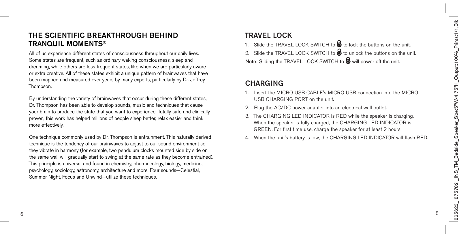865623_ 875782 _INS_TM_Bedside_Speaker_Size:5”Wx4.75”H_Output:100%_Prints:1/1,Blk THE SCIENTIFIC BREAKTHROUGH BEHIND TRANQUIL MOMENTS®All of us experience different states of consciousness throughout our daily lives. Some states are frequent, such as ordinary waking consciousness, sleep and dreaming, while others are less frequent states, like when we are particularly aware or extra creative. All of these states exhibit a unique pattern of brainwaves that have been mapped and measured over years by many experts, particularly by Dr. Jeffrey Thompson.By understanding the variety of brainwaves that occur during these different states, Dr. Thompson has been able to develop sounds, music and techniques that cause your brain to produce the state that you want to experience. Totally safe and clinically proven, this work has helped millions of people sleep better, relax easier and think more effectively.One technique commonly used by Dr. Thompson is entrainment. This naturally derived technique is the tendency of our brainwaves to adjust to our sound environment so they vibrate in harmony (for example, two pendulum clocks mounted side by side on the same wall will gradually start to swing at the same rate as they become entrained). This principle is universal and found in chemistry, pharmacology, biology, medicine, psychology, sociology, astronomy, architecture and more. Four sounds—Celestial, Summer Night, Focus and Unwind—utilize these techniques.16 5TRAVEL LOCK 1.  Slide the TRAVEL LOCK SWITCH to   to lock the buttons on the unit.2.  Slide the TRAVEL LOCK SWITCH to   to unlock the buttons on the unit.Note: Sliding the TRAVEL LOCK SWITCH to    will power off the unit.CHARGING1.   Insert the MICRO USB CABLE&apos;s MICRO USB connection into the MICRO USB CHARGING PORT on the unit.2.  Plug the AC/DC power adapter into an electrical wall outlet.3.  The CHARGING LED INDICATOR is RED while the speaker is charging.    When the speaker is fully charged, the CHARGING LED INDICATOR is      GREEN. For first time use, charge the speaker for at least 2 hours.4.  When the unit&apos;s battery is low, the CHARGING LED INDICATOR will flash RED.