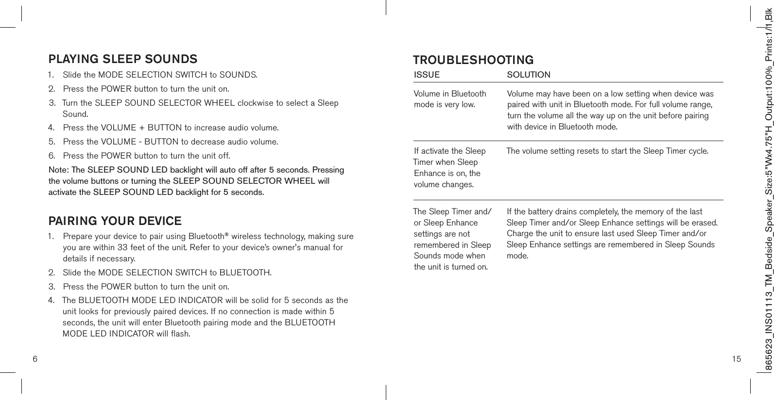 865623_INS01113_TM_Bedside_Speaker_Size:5”Wx4.75”H_Output:100%_Prints:1/1,Blk PLAYING SLEEP SOUNDS1.  Slide the MODE SELECTION SWITCH to SOUNDS.2.  Press the POWER button to turn the unit on.3.  Turn the SLEEP SOUND SELECTOR WHEEL clockwise to select a Sleep    Sound.4.  Press the VOLUME + BUTTON to increase audio volume.5.  Press the VOLUME - BUTTON to decrease audio volume.  6.  Press the POWER button to turn the unit off.Note: The SLEEP SOUND LED backlight will auto off after 5 seconds. Pressing  the volume buttons or turning the SLEEP SOUND SELECTOR WHEEL will activate the SLEEP SOUND LED backlight for 5 seconds. PAIRING YOUR DEVICE1.   Prepare your device to pair using Bluetooth® wireless technology, making sure you are within 33 feet of the unit. Refer to your device’s owner&apos;s manual for details if necessary. 2.  Slide the MODE SELECTION SWITCH to BLUETOOTH. 3.  Press the POWER button to turn the unit on.4.  The BLUETOOTH MODE LED INDICATOR will be solid for 5 seconds as the   unit looks for previously paired devices. If no connection is made within 5   seconds, the unit will enter Bluetooth pairing mode and the BLUETOOTH   MODE LED INDICATOR will flash.615ISSUE            SOLUTIONVolume in Bluetooth mode is very low.Volume may have been on a low setting when device was paired with unit in Bluetooth mode. For full volume range, turn the volume all the way up on the unit before pairing with device in Bluetooth mode.  TROUBLESHOOTINGIf the battery drains completely, the memory of the last Sleep Timer and/or Sleep Enhance settings will be erased. Charge the unit to ensure last used Sleep Timer and/or Sleep Enhance settings are remembered in Sleep Sounds mode.If activate the Sleep Timer when Sleep Enhance is on, the volume changes.The volume setting resets to start the Sleep Timer cycle.The Sleep Timer and/or Sleep Enhance settings are not remembered in Sleep Sounds mode when the unit is turned on.