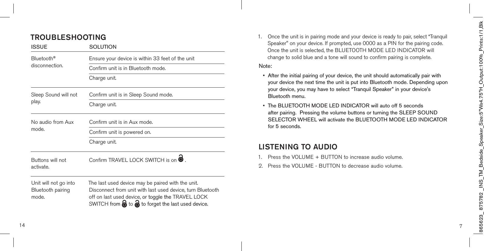865623_ 875782 _INS_TM_Bedside_Speaker_Size:5”Wx4.75”H_Output:100%_Prints:1/1,Blk 14ISSUE            SOLUTIONBluetooth® disconnection.Ensure your device is within 33 feet of the unit Confirm unit is in Bluetooth mode.Charge unit.TROUBLESHOOTINGSleep Sound will not play.Buttons will not activate.Confirm unit is in Sleep Sound mode.Charge unit. Confirm TRAVEL LOCK SWITCH is on   .  No audio from Aux mode.Confirm unit is in Aux mode.Confirm unit is powered on.Charge unit. Unit will not go into Bluetooth pairing mode.The last used device may be paired with the unit.  Disconnect from unit with last used device, turn Bluetooth off on last used device, or toggle the TRAVEL LOCK SWITCH from   to   to forget the last used device.1.  Once the unit is in pairing mode and your device is ready to pair, select “Tranquil    Speaker&quot; on your device. If prompted, use 0000 as a PIN for the pairing code.    Once the unit is selected, the BLUETOOTH MODE LED INDICATOR will       change to solid blue and a tone will sound to confirm pairing is complete. Note: •  After the initial pairing of your device, the unit should automatically pair with    your device the next time the unit is put into Bluetooth mode. Depending upon   your device, you may have to select “Tranquil Speaker” in your device&apos;s      Bluetooth menu.  •  The BLUETOOTH MODE LED INDICATOR will auto off 5 seconds   after pairing.  Pressing the volume buttons or turning the SLEEP SOUND   SELECTOR WHEEL will activate the BLUETOOTH MODE LED INDICATOR   for 5 seconds. LISTENING TO AUDIO1.  Press the VOLUME + BUTTON to increase audio volume.2.  Press the VOLUME - BUTTON to decrease audio volume.  7