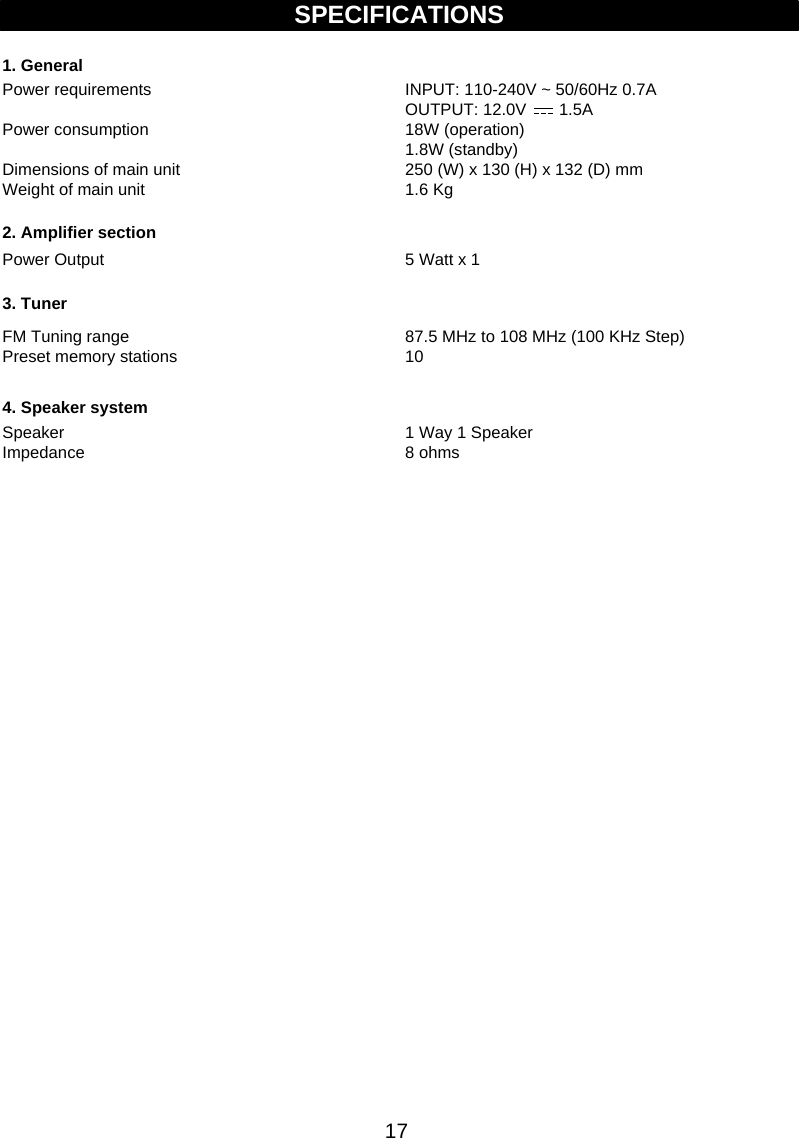 17SPECIFICATIONSINPUT: 110-240V ~ 50/60Hz 0.7AOUTPUT: 12.0V       1.5A18W (operation)1.8W (standby)250 (W) x 130 (H) x 132 (D) mm1.6 Kg87.5 MHz to 108 MHz (100 KHz Step)101. GeneralPower requirementsPower consumption Dimensions of main unit Weight of main unit Power Output2. Amplifier sectionFM Tuning range   Preset memory stations 3. Tuner4. Speaker systemSpeaker Impedance  5 Watt x 11 Way 1 Speaker8 ohms