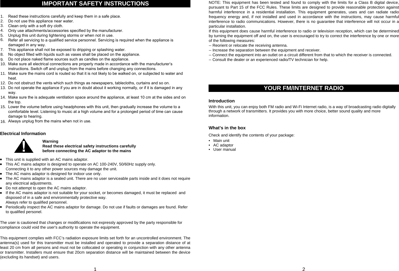 1 26.Read these instructions carefully and keep them in a safe place.Do not use this appliance near water.Clean only with a soft dry cloth.Only use attachments/accessories specified by the manufacturer.Unplug this unit during lightening storms or when not in use.Refer all servicing to a qualified service personnel. Servicing is required when the appliance is damaged in any way.This appliance shall not be exposed to dripping or splashing water.No object filled with liquids such as vases shall be placed on the appliance.Do not place naked flame sources such as candles on the appliance.Make sure all electrical connections are properly made in accordance with the manufacturer’s instructions. Switch off and unplug from the mains before changing any connections.Make sure the mains cord is routed so that it is not likely to be walked on, or subjected to water and heat.Do not obstruct the vents which such things as newspapers, tablecloths, curtains and so on.Do not operate the appliance if you are in doubt about it working normally, or if it is damaged in any way.Make sure the is adequate ventilation space around the appliance, at least 10 cm at the sides and on the top.Lower the volume before using headphones with this unit, then gradually increase the volume to a comfortable level. Listening to music at a high volume and for a prolonged period of time can cause damage to hearing.Always unplug from the mains when not in use.IMPORTANT SAFETY INSTRUCTIONS1.2.3.4.5.7.8.9.10.11.12.13.14.15.16.WarningRead these electrical safety instructions carefully before connecting the AC adaptor to the mainsElectrical InformationThis unit is supplied with an AC mains adaptor.This AC mains adaptor is designed to operate on AC 100-240V, 50/60Hz supply only.Connecting it to any other power sources may damage the unit.The AC mains adaptor is designed for indoor use only.The AC mains adaptor is a sealed unit. There are no user serviceable parts inside and it does not require any electrical adjustments.Do not attempt to open the AC mains adaptor.If the AC mains adaptor is not suitable for your socket, or becomes damaged, it must be replaced  and disposed of in a safe and environmentally protective way.Always refer to qualified personnel.Periodically inspect the AC mains adaptor for damage. Do not use if faults or damages are found. Refer to qualified personel.YOUR FM/INTERNET RADIOIntroductionWith this unit, you can enjoy both FM radio and Wi-Fi Internet radio, is a way of broadcasting radio digitally through a network of transmitters. It provides you with more choice, better sound quality and more information.What’s in the boxCheck and identify the contents of your package:• Main unit•  AC adaptor•  User manualThe user is cautioned that changes or modifications not expressly approved by the party responsible for compliance could void the user&apos;s authority to operate the equipment.This equipment complies with FCC’s radiation exposure limits set forth for an uncontrolled environment. The antenna(s) used for this transmitter must be installed and operated to provide a separation distance of at least 20 cm from all persons and must not be collocated or operating in conjunction with any other antenna or transmitter. Installers must ensure that 20cm separation distance will be maintained between the device (excluding its handset) and users.NOTE: This equipment has been tested and found to comply with the limits for a Class B digital device, pursuant to Part 15 of the FCC Rules. These limits are designed to provide reasonable protection against harmful interference in a residential installation. This equipment generates, uses and can radiate radio frequency energy and, if not installed and used in accordance with the instructions, may cause harmful interference to radio communications. However, there is no guarantee that interference will not occur in a particular installation. If this equipment does cause harmful interference to radio or television reception, which can be determined by turning the equipment off and on, the user is encouraged to try to correct the interference by one or more of the following measures: -- Reorient or relocate the receiving antenna.-- Increase the separation between the equipment and receiver. -- Connect the equipment into an outlet on a circuit different from that to which the receiver is connected. -- Consult the dealer or an experienced radio/TV technician for help.