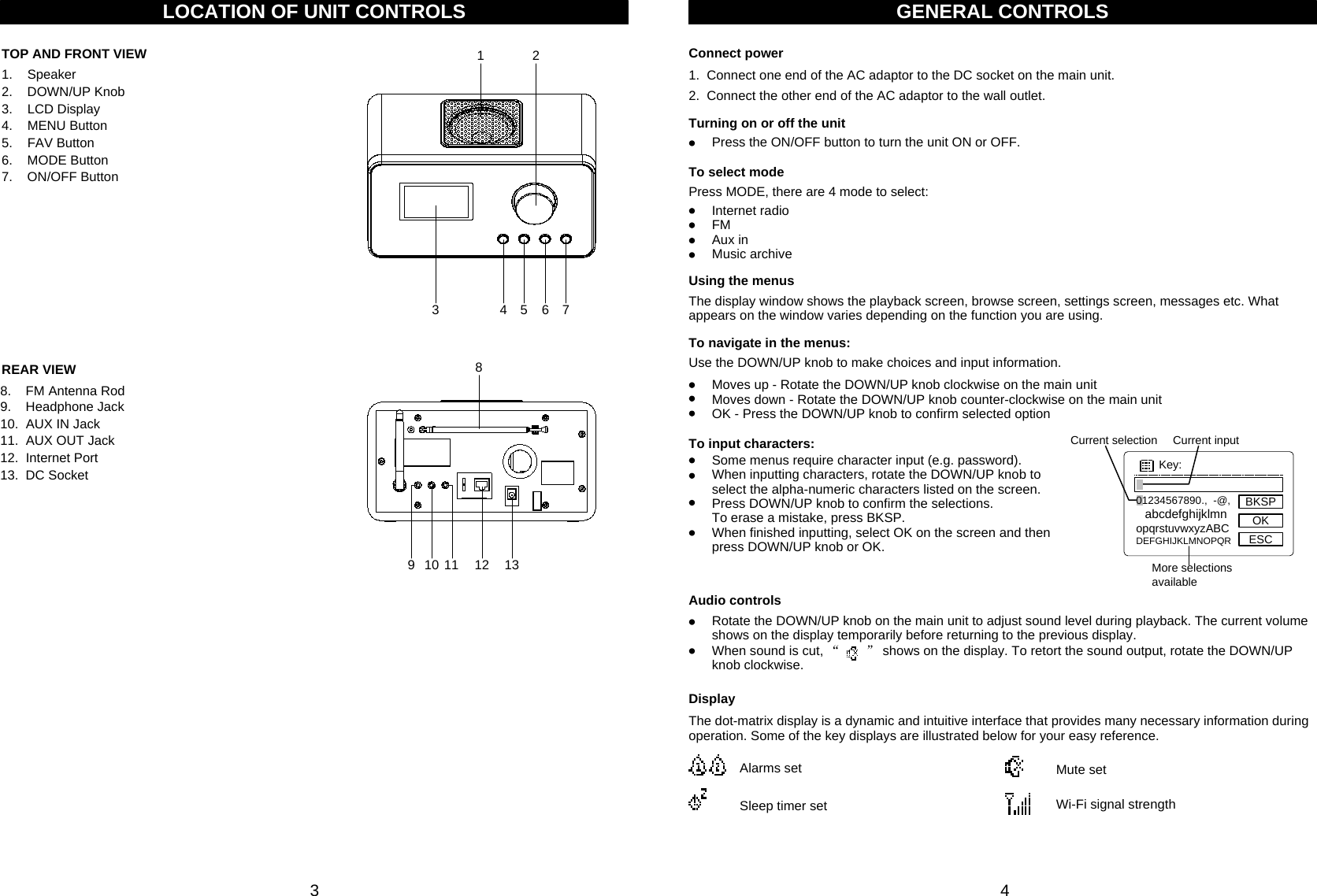 Current selection Current inputMore selections available 3 4LOCATION OF UNIT CONTROLSTOP AND FRONT VIEWREAR VIEW1.    Speaker2.    DOWN/UP Knob3.    LCD Display4.    MENU Button5.    FAV Button6.    MODE Button7.    ON/OFF Button8.    FM Antenna Rod9.    Headphone Jack10.  AUX IN Jack11.  AUX OUT Jack12.  Internet Port13.  DC Socket1234567910 11 12 138Press the ON/OFF button to turn the unit ON or OFF.Turning on or off the unitGENERAL CONTROLSThe display window shows the playback screen, browse screen, settings screen, messages etc. What appears on the window varies depending on the function you are using.Using the menusPress MODE, there are 4 mode to select:To select modeInternet radioFMAux inMusic archiveUse the DOWN/UP knob to make choices and input information. To navigate in the menus:Moves up - Rotate the DOWN/UP knob clockwise on the main unitMoves down - Rotate the DOWN/UP knob counter-clockwise on the main unitOK - Press the DOWN/UP knob to confirm selected optionAudio controlsRotate the DOWN/UP knob on the main unit to adjust sound level during playback. The current volume shows on the display temporarily before returning to the previous display. When sound is cut, “” shows on the display. To retort the sound output, rotate the DOWN/UP knob clockwise.DisplayThe dot-matrix display is a dynamic and intuitive interface that provides many necessary information during operation. Some of the key displays are illustrated below for your easy reference. Wi-Fi signal strength Mute setSleep timer setAlarms setTo input characters:Some menus require character input (e.g. password). When inputting characters, rotate the DOWN/UP knob to select the alpha-numeric characters listed on the screen. Press DOWN/UP knob to confirm the selections. To erase a mistake, press BKSP.When finished inputting, select OK on the screen and then press DOWN/UP knob or OK.1.  Connect one end of the AC adaptor to the DC socket on the main unit.2. Connect the other end of the AC adaptor to the wall outlet.Connect power01234567890.,  -@, abcdefghijklmnopqrstuvwxyzABCDEFGHIJKLMNOPQRKey:BKSPOKESC