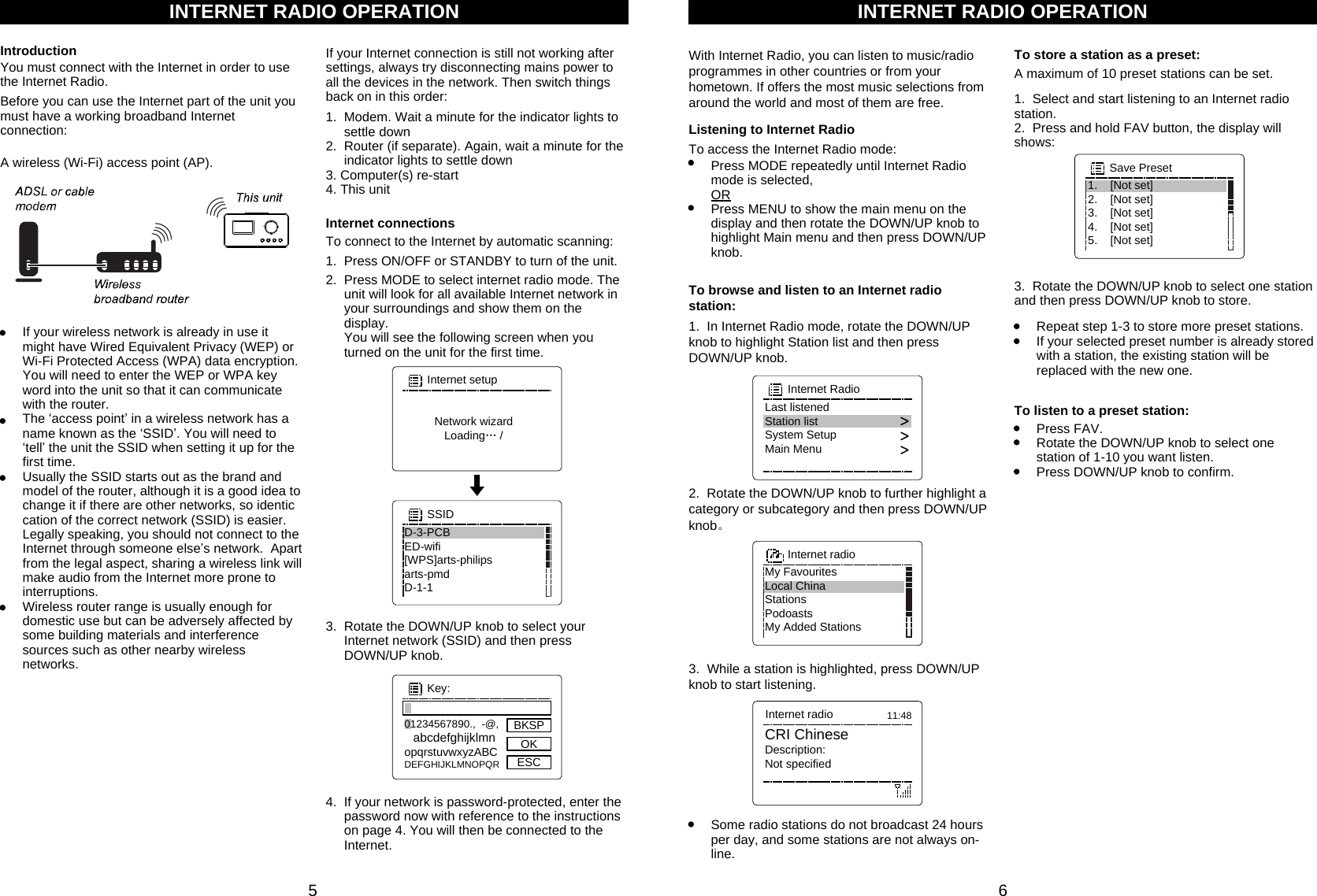 6INTERNET RADIO OPERATIONYou must connect with the Internet in order to use the Internet Radio. IntroductionBefore you can use the Internet part of the unit you must have a working broadband Internet connection:A wireless (Wi-Fi) access point (AP).If your Internet connection is still not working after settings, always try disconnecting mains power to all the devices in the network. Then switch things back on in this order:1.  Modem. Wait a minute for the indicator lights to      settle down2.  Router (if separate). Again, wait a minute for the      indicator lights to settle down3. Computer(s) re-start4. This unitTo connect to the Internet by automatic scanning:Internet connections1.  Press ON/OFF or STANDBY to turn of the unit. 3.  Rotate the DOWN/UP knob to select your      Internet network (SSID) and then press      DOWN/UP knob.4.  If your network is password-protected, enter the      password now with reference to the instructions      on page 4. You will then be connected to the      Internet.Network wizardLoading… /Internet setup2.  Press MODE to select internet radio mode. The      unit will look for all available Internet network in      your surroundings and show them on the      display.     You will see the following screen when you      turned on the unit for the first time.If your wireless network is already in use it might have Wired Equivalent Privacy (WEP) or Wi-Fi Protected Access (WPA) data encryption. You will need to enter the WEP or WPA key word into the unit so that it can communicate with the router.The ‘access point’ in a wireless network has a name known as the ‘SSID’. You will need to ‘tell’ the unit the SSID when setting it up for the first time.Usually the SSID starts out as the brand and model of the router, although it is a good idea to change it if there are other networks, so identic  cation of the correct network (SSID) is easier. Legally speaking, you should not connect to the Internet through someone else’s network.  Apart from the legal aspect, sharing a wireless link will make audio from the Internet more prone to interruptions.Wireless router range is usually enough for domestic use but can be adversely affected by some building materials and interference sources such as other nearby wireless networks.INTERNET RADIO OPERATIONWith Internet Radio, you can listen to music/radio programmes in other countries or from your hometown. If offers the most music selections from around the world and most of them are free.Some radio stations do not broadcast 24 hours per day, and some stations are not always on-line.To store a station as a preset:1.  Select and start listening to an Internet radio station.2.  Press and hold FAV button, the display will shows:Repeat step 1-3 to store more preset stations.If your selected preset number is already stored with a station, the existing station will be replaced with the new one.To listen to a preset station:Press FAV.Rotate the DOWN/UP knob to select one station of 1-10 you want listen.Press DOWN/UP knob to confirm.A maximum of 10 preset stations can be set. 1.    [Not set]2.    [Not set]3.    [Not set]4.    [Not set]5.    [Not set]Save Preset3.  Rotate the DOWN/UP knob to select one station and then press DOWN/UP knob to store.501234567890.,  -@, abcdefghijklmnopqrstuvwxyzABCDEFGHIJKLMNOPQRKey:BKSPOKESCD-3-PCBED-wifi[WPS]arts-philipsarts-pmdD-1-1SSIDListening to Internet Radio3.  While a station is highlighted, press DOWN/UP knob to start listening.Last listenedStation listSystem SetupMain MenuInternet Radio2.  Rotate the DOWN/UP knob to further highlight a category or subcategory and then press DOWN/UP knob。My FavouritesLocal ChinaStationsPodoastsMy Added StationsInternet radioTo access the Internet Radio mode:Press MODE repeatedly until Internet Radio mode is selected,  ORPress MENU to show the main menu on the display and then rotate the DOWN/UP knob to highlight Main menu and then press DOWN/UP knob.To browse and listen to an Internet radio station:1.  In Internet Radio mode, rotate the DOWN/UP knob to highlight Station list and then press DOWN/UP knob.CRI ChineseDescription:Not specifiedInternet radio 11:48