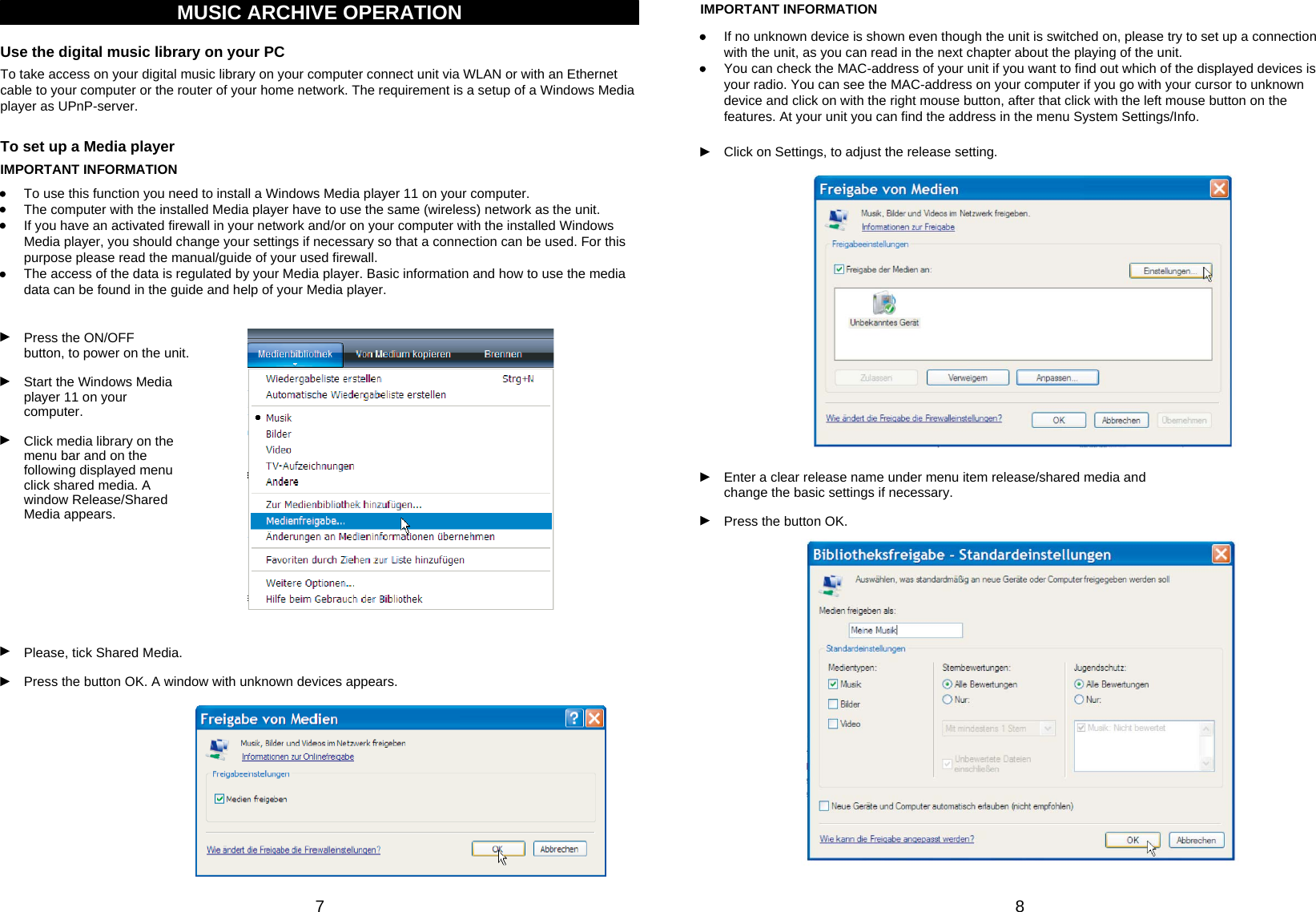 87MUSIC ARCHIVE OPERATIONTo take access on your digital music library on your computer connect unit via WLAN or with an Ethernetcable to your computer or the router of your home network. The requirement is a setup of a Windows Mediaplayer as UPnP-server.Use the digital music library on your PCIMPORTANT INFORMATIONTo use this function you need to install a Windows Media player 11 on your computer.The computer with the installed Media player have to use the same (wireless) network as the unit.If you have an activated firewall in your network and/or on your computer with the installed Windows Media player, you should change your settings if necessary so that a connection can be used. For this purpose please read the manual/guide of your used firewall.The access of the data is regulated by your Media player. Basic information and how to use the media data can be found in the guide and help of your Media player.Press the ON/OFF         button, to power on the unit.Start the Windows Mediaplayer 11 on your computer.Click media library on themenu bar and on the following displayed menu click shared media. A window Release/Shared Media appears.To set up a Media playerIMPORTANT INFORMATIONIf no unknown device is shown even though the unit is switched on, please try to set up a connection with the unit, as you can read in the next chapter about the playing of the unit.You can check the MAC-address of your unit if you want to find out which of the displayed devices is your radio. You can see the MAC-address on your computer if you go with your cursor to unknown device and click on with the right mouse button, after that click with the left mouse button on the features. At your unit you can find the address in the menu System Settings/Info.Click on Settings, to adjust the release setting.Please, tick Shared Media.Press the button OK. A window with unknown devices appears.Enter a clear release name under menu item release/shared media and change the basic settings if necessary.Press the button OK.