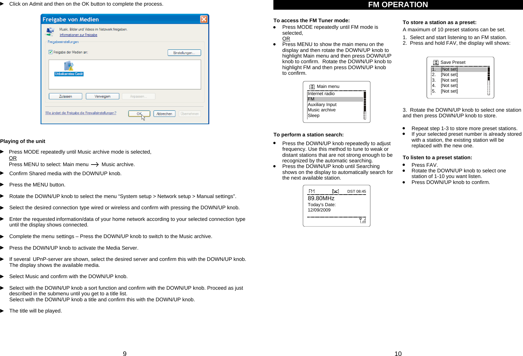 910Click on Admit and then on the OK button to complete the process.Confirm Shared media with the DOWN/UP knob.Press the MENU button.Rotate the DOWN/UP knob to select the menu “System setup &gt; Network setup &gt; Manual settings”.Select the desired connection type wired or wireless and confirm with pressing the DOWN/UP knob.Enter the requested information/data of your home network according to your selected connection type until the display shows connected.Complete the menu settings – Press the DOWN/UP knob to switch to the Music archive.Press the DOWN/UP knob to activate the Media Server.If several UPnP-server are shown, select the desired server and confirm this with the DOWN/UP knob. The display shows the available media.Select Music and confirm with the DOWN/UP knob.Select with the DOWN/UP knob a sort function and confirm with the DOWN/UP knob. Proceed as just described in the submenu until you get to a title list.Select with the DOWN/UP knob a title and confirm this with the DOWN/UP knob.The title will be played.Playing of the unitPress MODE repeatedly until Music archive mode is selected,  ORPress MENU to select: Main menu         Music archive.Internet radioFMAuxiliary InputMusic archiveSleepMain menu89.80MHzToday&apos;s Date:12/09/2009DST 08:45To perform a station search: Repeat step 1-3 to store more preset stations.If your selected preset number is already stored with a station, the existing station will be replaced with the new one.To listen to a preset station:Press FAV.Rotate the DOWN/UP knob to select one station of 1-10 you want listen.Press DOWN/UP knob to confirm.1.    [Not set]2.    [Not set]3.    [Not set]4.    [Not set]5.    [Not set]Save Preset3.  Rotate the DOWN/UP knob to select one station and then press DOWN/UP knob to store.Press the DOWN/UP knob repeatedly to adjust frequency. Use this method to tune to weak or distant stations that are not strong enough to be recognized by the automatic searching.Press the DOWN/UP knob until Searching shows on the display to automatically search for the next available station.FM OPERATIONTo access the FM Tuner mode: To store a station as a preset:1.  Select and start listening to an FM station.2.  Press and hold FAV, the display will shows:A maximum of 10 preset stations can be set. Press MODE repeatedly until FM mode is selected,  ORPress MENU to show the main menu on the display and then rotate the DOWN/UP knob to highlight Main menu and then press DOWN/UP knob to confirm.  Rotate the DOWN/UP knob to highlight FM and then press DOWN/UP knob        to confirm.  