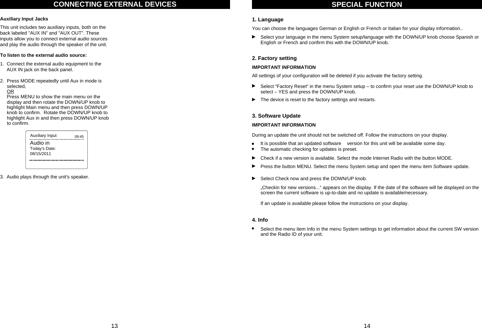 13 14You can choose the languages German or English or French or Italian for your display information..SPECIAL FUNCTION1. LanguageSelect your language in the menu System setup/language with the DOWN/UP knob choose Spanish orEnglish or French and confirm this with the DOWN/UP knob.IMPORTANT INFORMATION2. Factory settingSelect “Factory Reset“ in the menu System setup – to confirm your reset use the DOWN/UP knob toselect – YES and press the DOWN/UP knob.All settings of your configuration will be deleted if you activate the factory setting.The device is reset to the factory settings and restarts.IMPORTANT INFORMATION3. Software UpdateCheck if a new version is available. Select the mode Internet Radio with the button MODE.During an update the unit should not be switched off. Follow the instructions on your display.Press the button MENU. Select the menu System setup and open the menu item Software update.It is possible that an updated software version for this unit will be available some day. The automatic checking for updates is preset.Select Check now and press the DOWN/UP knob.„Checkin for new versions...“ appears on the display. If the date of the software will be displayed on the screen the current software is up-to-date and no update is available/necessary. If an update is available please follow the instructions on your display.4. InfoSelect the menu item Info in the menu System settings to get information about the current SW versionand the Radio ID of your unit.1.  Connect the external audio equipment to the      AUX IN jack on the back panel.To listen to the external audio source: 2.  Press MODE repeatedly until Aux in mode is selected,  ORPress MENU to show the main menu on the display and then rotate the DOWN/UP knob to highlight Main menu and then press DOWN/UP knob to confirm.  Rotate the DOWN/UP knob to highlight Aux in and then press DOWN/UP knob to confirm.  Audio inToday&apos;s Date:08/15/201109:45Auxiliary Input3.  Audio plays through the unit&apos;s speaker.CONNECTING EXTERNAL DEVICESThis unit includes two auxiliary inputs, both on the back labeled &quot;AUX IN&quot; and &quot;AUX OUT&quot;. These inputs allow you to connect external audio sources and play the audio through the speaker of the unit.Auxiliary Input Jacks