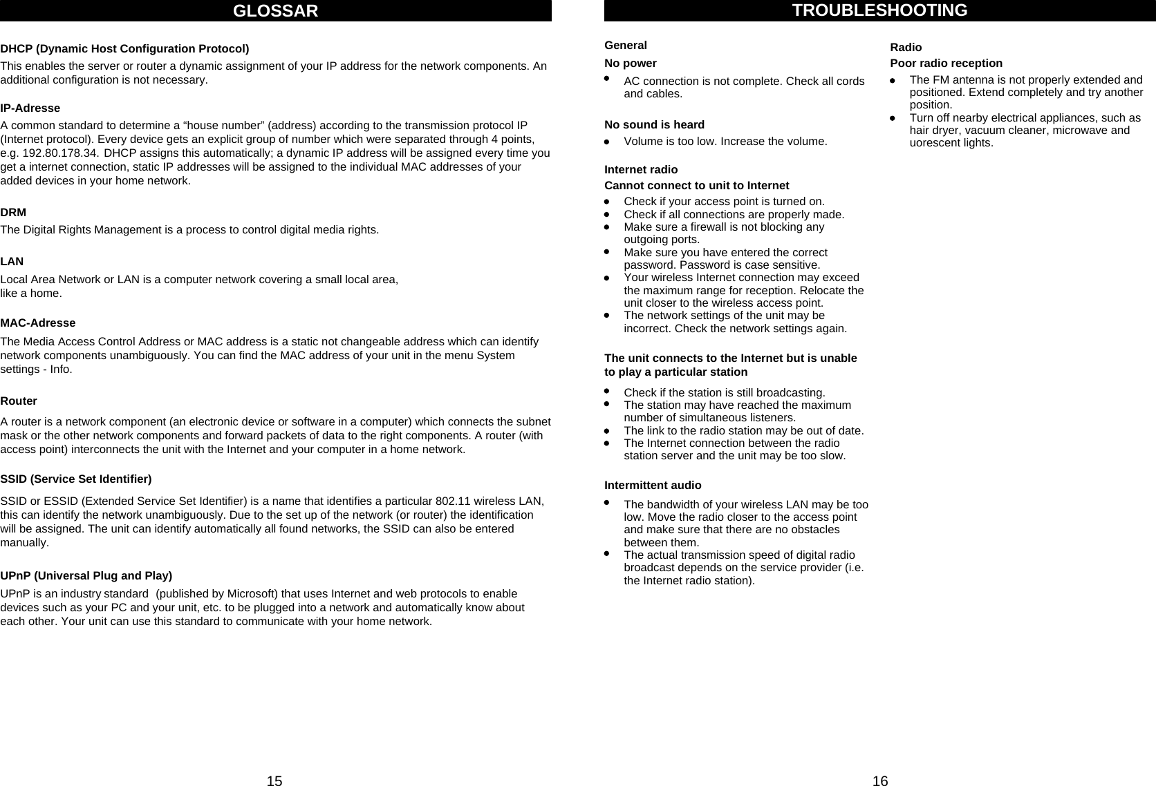 This enables the server or router a dynamic assignment of your IP address for the network components. Anadditional configuration is not necessary.GLOSSARDHCP (Dynamic Host Configuration Protocol)A common standard to determine a “house number” (address) according to the transmission protocol IP(Internet protocol). Every device gets an explicit group of number which were separated through 4 points,e.g. 192.80.178.34. DHCP assigns this automatically; a dynamic IP address will be assigned every time you get a internet connection, static IP addresses will be assigned to the individual MAC addresses of your added devices in your home network.IP-AdresseThe Media Access Control Address or MAC address is a static not changeable address which can identify network components unambiguously. You can find the MAC address of your unit in the menu System settings - Info. MAC-AdresseA router is a network component (an electronic device or software in a computer) which connects the subnet mask or the other network components and forward packets of data to the right components. A router (with access point) interconnects the unit with the Internet and your computer in a home network.RouterSSID or ESSID (Extended Service Set Identifier) is a name that identifies a particular 802.11 wireless LAN, this can identify the network unambiguously. Due to the set up of the network (or router) the identificationwill be assigned. The unit can identify automatically all found networks, the SSID can also be entered manually.SSID (Service Set Identifier)UPnP is an industry standard (published by Microsoft) that uses Internet and web protocols to enable devices such as your PC and your unit, etc. to be plugged into a network and automatically know about each other. Your unit can use this standard to communicate with your home network.UPnP (Universal Plug and Play)Local Area Network or LAN is a computer network covering a small local area, like a home. LANThe Digital Rights Management is a process to control digital media rights.DRM15 16TROUBLESHOOTINGNo powerGeneralAC connection is not complete. Check all cords and cables.Volume is too low. Increase the volume.No sound is heardCheck if your access point is turned on.Check if all connections are properly made.Make sure a firewall is not blocking any outgoing ports.Make sure you have entered the correct password. Password is case sensitive.Your wireless Internet connection may exceed the maximum range for reception. Relocate the unit closer to the wireless access point.The network settings of the unit may be incorrect. Check the network settings again.Internet radioCannot connect to unit to InternetCheck if the station is still broadcasting.The station may have reached the maximum number of simultaneous listeners.The link to the radio station may be out of date.The Internet connection between the radio station server and the unit may be too slow.The unit connects to the Internet but is unable to play a particular stationThe bandwidth of your wireless LAN may be too low. Move the radio closer to the access point and make sure that there are no obstacles between them.The actual transmission speed of digital radio broadcast depends on the service provider (i.e. the Internet radio station).Intermittent audioThe FM antenna is not properly extended and positioned. Extend completely and try another position.Turn off nearby electrical appliances, such as hair dryer, vacuum cleaner, microwave and   uorescent lights.RadioPoor radio reception