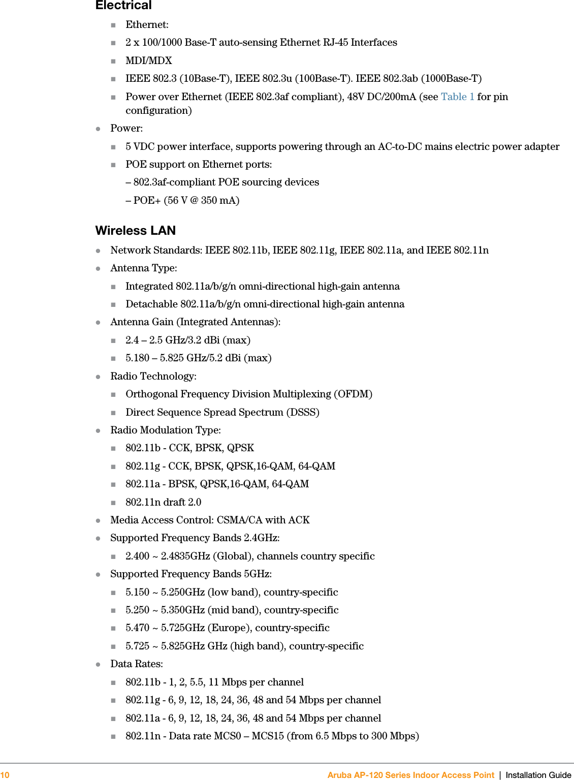 10 Aruba AP-120 Series Indoor Access Point | Installation Guide ElectricalEthernet:2 x 100/1000 Base-T auto-sensing Ethernet RJ-45 InterfacesMDI/MDXIEEE 802.3 (10Base-T), IEEE 802.3u (100Base-T). IEEE 802.3ab (1000Base-T)Power over Ethernet (IEEE 802.3af compliant), 48V DC/200mA (see Table 1 for pin configuration)zPower:5 VDC power interface, supports powering through an AC-to-DC mains electric power adapterPOE support on Ethernet ports:– 802.3af-compliant POE sourcing devices– POE+ (56 V @ 350 mA)Wireless LAN zNetwork Standards: IEEE 802.11b, IEEE 802.11g, IEEE 802.11a, and IEEE 802.11nzAntenna Type:Integrated 802.11a/b/g/n omni-directional high-gain antennaDetachable 802.11a/b/g/n omni-directional high-gain antennazAntenna Gain (Integrated Antennas):2.4 – 2.5 GHz/3.2 dBi (max)5.180 – 5.825 GHz/5.2 dBi (max)zRadio Technology:Orthogonal Frequency Division Multiplexing (OFDM)Direct Sequence Spread Spectrum (DSSS)zRadio Modulation Type:802.11b - CCK, BPSK, QPSK802.11g - CCK, BPSK, QPSK,16-QAM, 64-QAM802.11a - BPSK, QPSK,16-QAM, 64-QAM802.11n draft 2.0zMedia Access Control: CSMA/CA with ACKzSupported Frequency Bands 2.4GHz:2.400 ~ 2.4835GHz (Global), channels country specificzSupported Frequency Bands 5GHz:5.150 ~ 5.250GHz (low band), country-specific5.250 ~ 5.350GHz (mid band), country-specific5.470 ~ 5.725GHz (Europe), country-specific5.725 ~ 5.825GHz GHz (high band), country-specificzData Rates:802.11b - 1, 2, 5.5, 11 Mbps per channel802.11g - 6, 9, 12, 18, 24, 36, 48 and 54 Mbps per channel802.11a - 6, 9, 12, 18, 24, 36, 48 and 54 Mbps per channel802.11n - Data rate MCS0 – MCS15 (from 6.5 Mbps to 300 Mbps)