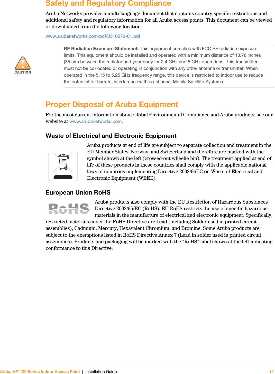 Aruba AP-120 Series Indoor Access Point | Installation Guide 11 Safety and Regulatory ComplianceAruba Networks provides a multi-language document that contains country-specific restrictions and additional safety and regulatory information for all Aruba access points. This document can be viewed or downloaded from the following location:www.arubanetworks.com/pdf/0510272-01.pdfProper Disposal of Aruba EquipmentFor the most current information about Global Environmental Compliance and Aruba products, see our website at www.arubanetworks.com.Waste of Electrical and Electronic EquipmentAruba products at end of life are subject to separate collection and treatment in the EU Member States, Norway, and Switzerland and therefore are marked with the symbol shown at the left (crossed-out wheelie bin). The treatment applied at end of life of these products in these countries shall comply with the applicable national laws of countries implementing Directive 2002/96EC on Waste of Electrical and Electronic Equipment (WEEE).European Union RoHSAruba products also comply with the EU Restriction of Hazardous Substances Directive 2002/95/EC (RoHS). EU RoHS restricts the use of specific hazardous materials in the manufacture of electrical and electronic equipment. Specifically, restricted materials under the RoHS Directive are Lead (including Solder used in printed circuit assemblies), Cadmium, Mercury, Hexavalent Chromium, and Bromine. Some Aruba products are subject to the exemptions listed in RoHS Directive Annex 7 (Lead in solder used in printed circuit assemblies). Products and packaging will be marked with the “RoHS” label shown at the left indicating conformance to this Directive.!CAUTIONRF Radiation Exposure Statement: This equipment complies with FCC RF radiation exposure limits. This equipment should be installed and operated with a minimum distance of 13.78 inches (35 cm) between the radiator and your body for 2.4 GHz and 5 GHz operations. This transmitter must not be co-located or operating in conjunction with any other antenna or transmitter. When operated in the 5.15 to 5.25 GHz frequency range, this device is restricted to indoor use to reduce the potential for harmful interference with co-channel Mobile Satellite Systems.