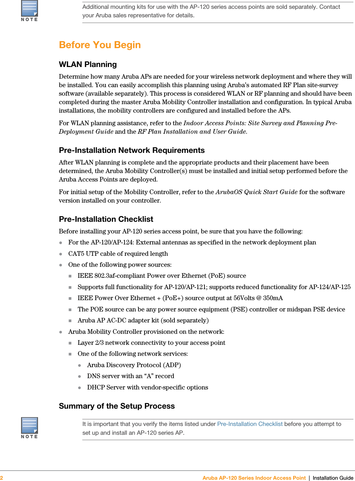 2Aruba AP-120 Series Indoor Access Point | Installation Guide Before You BeginWLAN PlanningDetermine how many Aruba APs are needed for your wireless network deployment and where they will be installed. You can easily accomplish this planning using Aruba’s automated RF Plan site-survey software (available separately). This process is considered WLAN or RF planning and should have been completed during the master Aruba Mobility Controller installation and configuration. In typical Aruba installations, the mobility controllers are configured and installed before the APs.For WLAN planning assistance, refer to the Indoor Access Points: Site Survey and Planning Pre-Deployment Guide and the RF Plan Installation and User Guide.Pre-Installation Network RequirementsAfter WLAN planning is complete and the appropriate products and their placement have been determined, the Aruba Mobility Controller(s) must be installed and initial setup performed before the Aruba Access Points are deployed.For initial setup of the Mobility Controller, refer to the ArubaOS Quick Start Guide for the software version installed on your controller.Pre-Installation ChecklistBefore installing your AP-120 series access point, be sure that you have the following:zFor the AP-120/AP-124: External antennas as specified in the network deployment planzCAT5 UTP cable of required lengthzOne of the following power sources:IEEE 802.3af-compliant Power over Ethernet (PoE) sourceSupports full functionality for AP-120/AP-121; supports reduced functionality for AP-124/AP-125IEEE Power Over Ethernet + (PoE+) source output at 56Volts @ 350mAThe POE source can be any power source equipment (PSE) controller or midspan PSE deviceAruba AP AC-DC adapter kit (sold separately)zAruba Mobility Controller provisioned on the network:Layer 2/3 network connectivity to your access pointOne of the following network services:zAruba Discovery Protocol (ADP)zDNS server with an “A” recordzDHCP Server with vendor-specific optionsSummary of the Setup Process NOTEAdditional mounting kits for use with the AP-120 series access points are sold separately. Contact your Aruba sales representative for details. NOTEIt is important that you verify the items listed under Pre-Installation Checklist before you attempt to set up and install an AP-120 series AP.