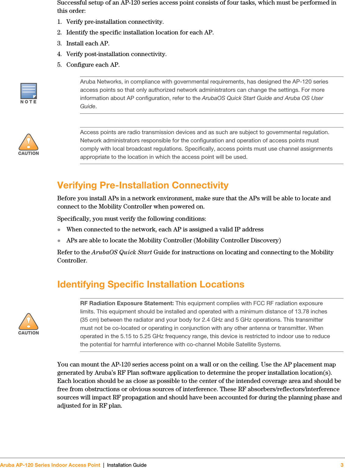 Aruba AP-120 Series Indoor Access Point | Installation Guide 3 Successful setup of an AP-120 series access point consists of four tasks, which must be performed in this order:1. Verify pre-installation connectivity.2. Identify the specific installation location for each AP.3. Install each AP.4. Verify post-installation connectivity.5. Configure each AP.Verifying Pre-Installation ConnectivityBefore you install APs in a network environment, make sure that the APs will be able to locate and connect to the Mobility Controller when powered on.Specifically, you must verify the following conditions:zWhen connected to the network, each AP is assigned a valid IP addresszAPs are able to locate the Mobility Controller (Mobility Controller Discovery)Refer to the ArubaOS Quick Start Guide for instructions on locating and connecting to the Mobility Controller.Identifying Specific Installation LocationsYou can mount the AP-120 series access point on a wall or on the ceiling. Use the AP placement map generated by Aruba’s RF Plan software application to determine the proper installation location(s). Each location should be as close as possible to the center of the intended coverage area and should be free from obstructions or obvious sources of interference. These RF absorbers/reflectors/interference sources will impact RF propagation and should have been accounted for during the planning phase and adjusted for in RF plan.NOTEAruba Networks, in compliance with governmental requirements, has designed the AP-120 series access points so that only authorized network administrators can change the settings. For more information about AP configuration, refer to the ArubaOS Quick Start Guide and Aruba OS User Guide.!CAUTIONAccess points are radio transmission devices and as such are subject to governmental regulation. Network administrators responsible for the configuration and operation of access points must comply with local broadcast regulations. Specifically, access points must use channel assignments appropriate to the location in which the access point will be used.!CAUTIONRF Radiation Exposure Statement: This equipment complies with FCC RF radiation exposure limits. This equipment should be installed and operated with a minimum distance of 13.78 inches (35 cm) between the radiator and your body for 2.4 GHz and 5 GHz operations. This transmitter must not be co-located or operating in conjunction with any other antenna or transmitter. When operated in the 5.15 to 5.25 GHz frequency range, this device is restricted to indoor use to reduce the potential for harmful interference with co-channel Mobile Satellite Systems.