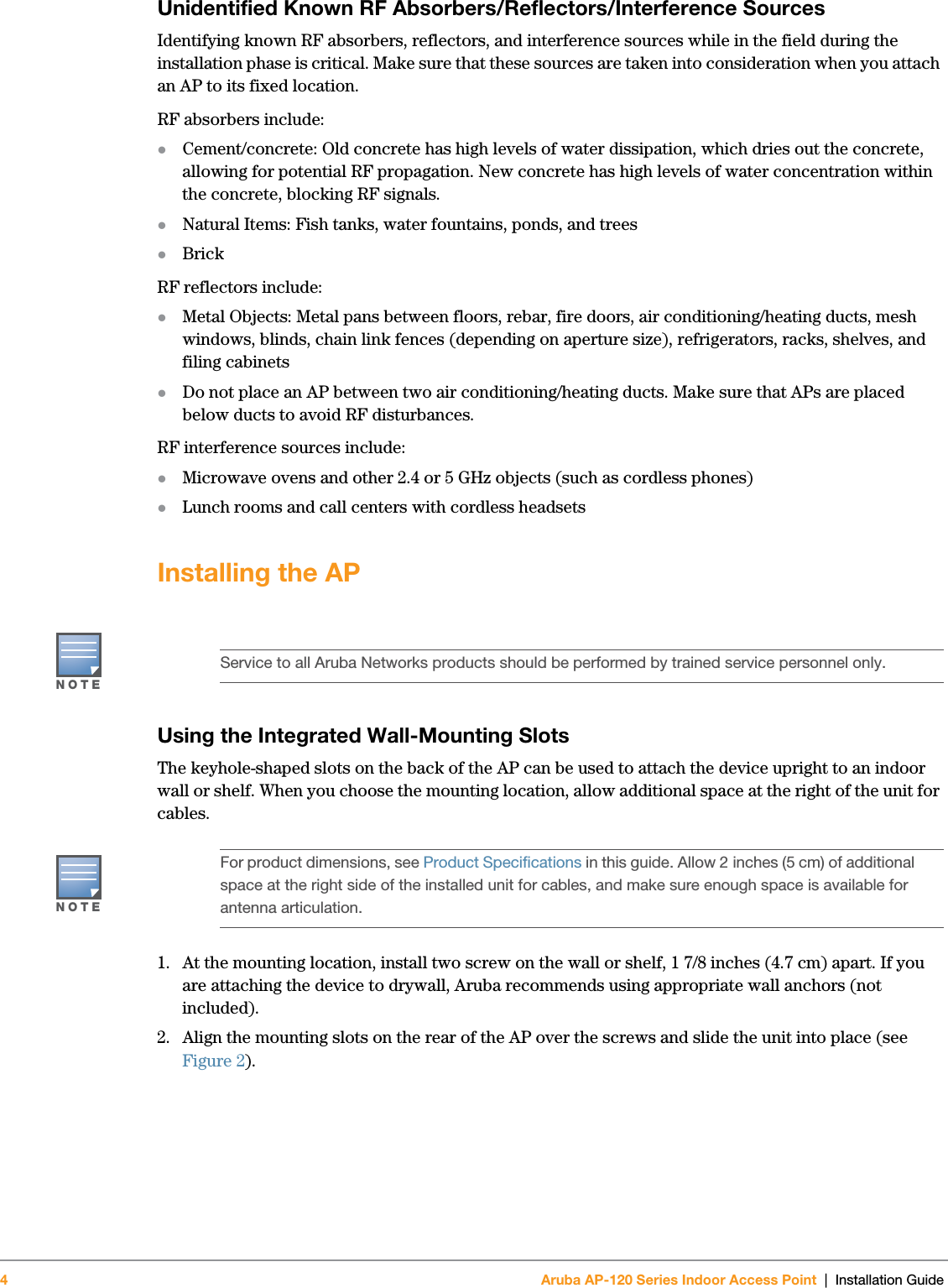 4Aruba AP-120 Series Indoor Access Point | Installation Guide Unidentified Known RF Absorbers/Reflectors/Interference SourcesIdentifying known RF absorbers, reflectors, and interference sources while in the field during the installation phase is critical. Make sure that these sources are taken into consideration when you attach an AP to its fixed location.RF absorbers include:zCement/concrete: Old concrete has high levels of water dissipation, which dries out the concrete, allowing for potential RF propagation. New concrete has high levels of water concentration within the concrete, blocking RF signals.zNatural Items: Fish tanks, water fountains, ponds, and treeszBrickRF reflectors include:zMetal Objects: Metal pans between floors, rebar, fire doors, air conditioning/heating ducts, mesh windows, blinds, chain link fences (depending on aperture size), refrigerators, racks, shelves, and filing cabinetszDo not place an AP between two air conditioning/heating ducts. Make sure that APs are placed below ducts to avoid RF disturbances.RF interference sources include:zMicrowave ovens and other 2.4 or 5 GHz objects (such as cordless phones)zLunch rooms and call centers with cordless headsetsInstalling the APUsing the Integrated Wall-Mounting SlotsThe keyhole-shaped slots on the back of the AP can be used to attach the device upright to an indoor wall or shelf. When you choose the mounting location, allow additional space at the right of the unit for cables.1. At the mounting location, install two screw on the wall or shelf, 1 7/8 inches (4.7 cm) apart. If you are attaching the device to drywall, Aruba recommends using appropriate wall anchors (not included).2. Align the mounting slots on the rear of the AP over the screws and slide the unit into place (see Figure 2).NOTEService to all Aruba Networks products should be performed by trained service personnel only.NOTEFor product dimensions, see Product Specifications in this guide. Allow 2 inches (5 cm) of additional space at the right side of the installed unit for cables, and make sure enough space is available for antenna articulation.