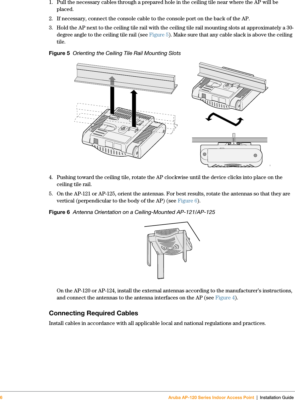 6Aruba AP-120 Series Indoor Access Point | Installation Guide 1. Pull the necessary cables through a prepared hole in the ceiling tile near where the AP will be placed.2. If necessary, connect the console cable to the console port on the back of the AP.3. Hold the AP next to the ceiling tile rail with the ceiling tile rail mounting slots at approximately a 30-degree angle to the ceiling tile rail (see Figure 5). Make sure that any cable slack is above the ceiling tile.Figure 5  Orienting the Ceiling Tile Rail Mounting Slots4. Pushing toward the ceiling tile, rotate the AP clockwise until the device clicks into place on the ceiling tile rail.5. On the AP-121 or AP-125, orient the antennas. For best results, rotate the antennas so that they are vertical (perpendicular to the body of the AP) (see Figure 6).Figure 6  Antenna Orientation on a Ceiling-Mounted AP-121/AP-125On the AP-120 or AP-124, install the external antennas according to the manufacturer’s instructions, and connect the antennas to the antenna interfaces on the AP (see Figure 4).Connecting Required CablesInstall cables in accordance with all applicable local and national regulations and practices.ap1