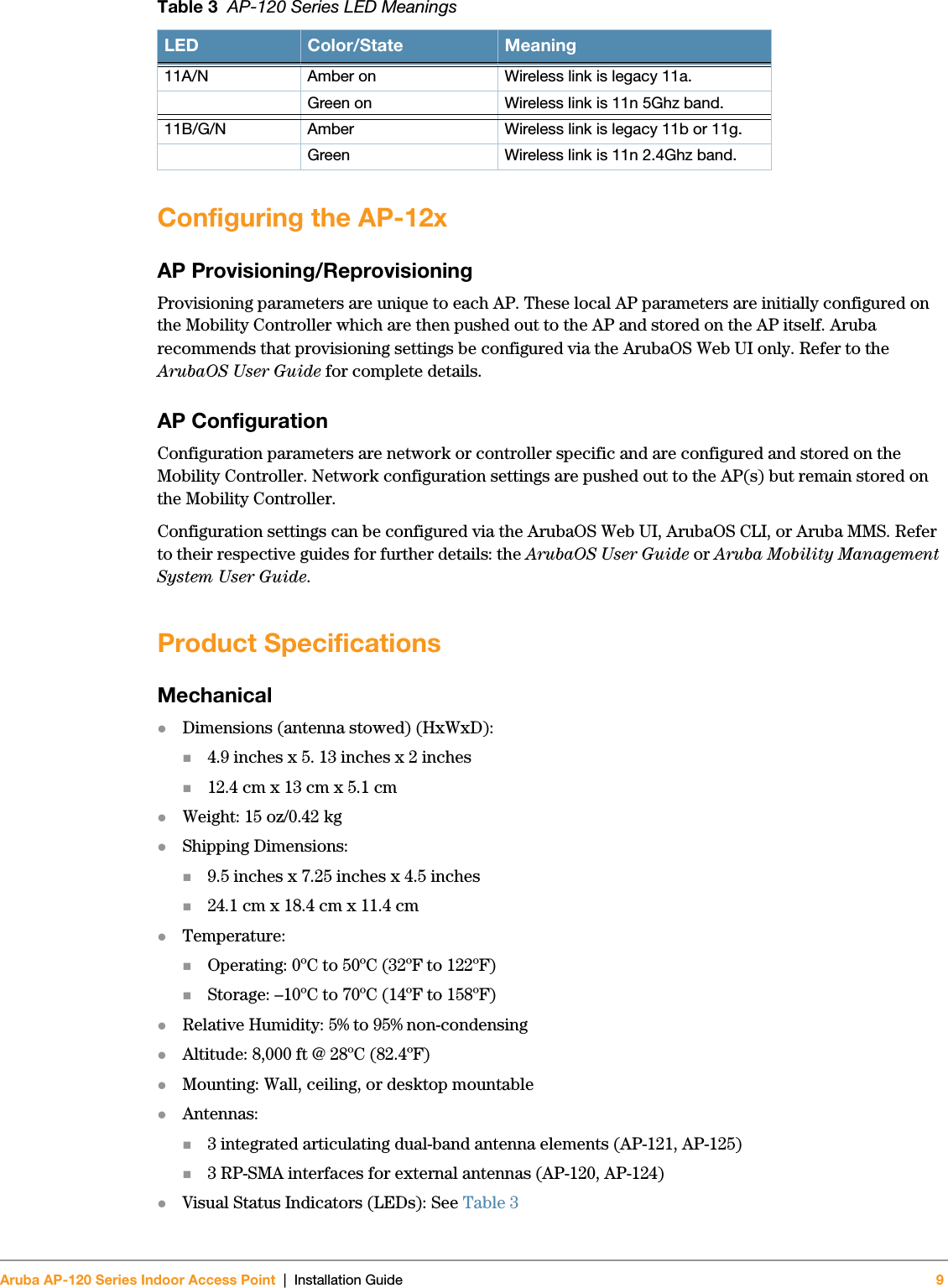 Aruba AP-120 Series Indoor Access Point | Installation Guide 9 Configuring the AP-12xAP Provisioning/ReprovisioningProvisioning parameters are unique to each AP. These local AP parameters are initially configured on the Mobility Controller which are then pushed out to the AP and stored on the AP itself. Aruba recommends that provisioning settings be configured via the ArubaOS Web UI only. Refer to the ArubaOS User Guide for complete details.AP ConfigurationConfiguration parameters are network or controller specific and are configured and stored on the Mobility Controller. Network configuration settings are pushed out to the AP(s) but remain stored on the Mobility Controller.Configuration settings can be configured via the ArubaOS Web UI, ArubaOS CLI, or Aruba MMS. Refer to their respective guides for further details: the ArubaOS User Guide or Aruba Mobility Management System User Guide.Product SpecificationsMechanicalzDimensions (antenna stowed) (HxWxD):4.9 inches x 5. 13 inches x 2 inches12.4 cm x 13 cm x 5.1 cmzWeight: 15 oz/0.42 kgzShipping Dimensions:9.5 inches x 7.25 inches x 4.5 inches24.1 cm x 18.4 cm x 11.4 cmzTemperature:Operating: 0ºC to 50ºC (32ºF to 122ºF)Storage: –10ºC to 70ºC (14ºF to 158ºF)zRelative Humidity: 5% to 95% non-condensingzAltitude: 8,000 ft @ 28ºC (82.4ºF)zMounting: Wall, ceiling, or desktop mountablezAntennas:3 integrated articulating dual-band antenna elements (AP-121, AP-125)3 RP-SMA interfaces for external antennas (AP-120, AP-124)zVisual Status Indicators (LEDs): See Table 311A/N Amber on  Wireless link is legacy 11a.Green on  Wireless link is 11n 5Ghz band.11B/G/N Amber  Wireless link is legacy 11b or 11g.Green  Wireless link is 11n 2.4Ghz band.Table 3  AP-120 Series LED MeaningsLED Color/State Meaning