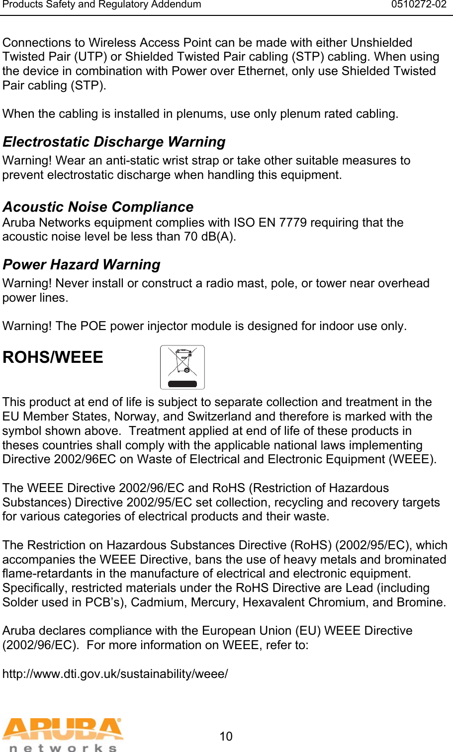 Products Safety and Regulatory Addendum                                                                  0510272-02   10 Connections to Wireless Access Point can be made with either Unshielded Twisted Pair (UTP) or Shielded Twisted Pair cabling (STP) cabling. When using the device in combination with Power over Ethernet, only use Shielded Twisted Pair cabling (STP).   When the cabling is installed in plenums, use only plenum rated cabling. Electrostatic Discharge Warning Warning! Wear an anti-static wrist strap or take other suitable measures to prevent electrostatic discharge when handling this equipment.  Acoustic Noise Compliance Aruba Networks equipment complies with ISO EN 7779 requiring that the acoustic noise level be less than 70 dB(A). Power Hazard Warning Warning! Never install or construct a radio mast, pole, or tower near overhead power lines.  Warning! The POE power injector module is designed for indoor use only.  ROHS/WEEE    This product at end of life is subject to separate collection and treatment in the EU Member States, Norway, and Switzerland and therefore is marked with the symbol shown above.  Treatment applied at end of life of these products in theses countries shall comply with the applicable national laws implementing Directive 2002/96EC on Waste of Electrical and Electronic Equipment (WEEE).  The WEEE Directive 2002/96/EC and RoHS (Restriction of Hazardous Substances) Directive 2002/95/EC set collection, recycling and recovery targets for various categories of electrical products and their waste.  The Restriction on Hazardous Substances Directive (RoHS) (2002/95/EC), which accompanies the WEEE Directive, bans the use of heavy metals and brominated flame-retardants in the manufacture of electrical and electronic equipment.  Specifically, restricted materials under the RoHS Directive are Lead (including Solder used in PCB&rsquo;s), Cadmium, Mercury, Hexavalent Chromium, and Bromine.  Aruba declares compliance with the European Union (EU) WEEE Directive (2002/96/EC).  For more information on WEEE, refer to:   http://www.dti.gov.uk/sustainability/weee/ 