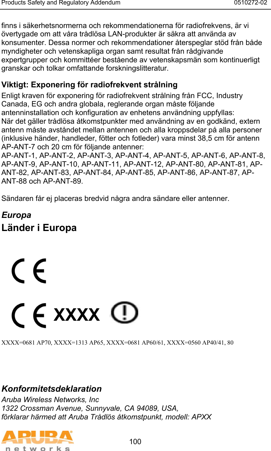 Products Safety and Regulatory Addendum                                                                  0510272-02   100 finns i s&auml;kerhetsnormerna och rekommendationerna f&ouml;r radiofrekvens, &auml;r vi &ouml;vertygade om att v&aring;ra tr&aring;dl&ouml;sa LAN-produkter &auml;r s&auml;kra att anv&auml;nda av konsumenter. Dessa normer och rekommendationer &aring;terspeglar st&ouml;d fr&aring;n b&aring;de myndigheter och vetenskapliga organ samt resultat fr&aring;n r&aring;dgivande expertgrupper och kommitt&eacute;er best&aring;ende av vetenskapsm&auml;n som kontinuerligt granskar och tolkar omfattande forskningslitteratur. Viktigt: Exponering f&ouml;r radiofrekvent str&aring;lning Enligt kraven f&ouml;r exponering f&ouml;r radiofrekvent str&aring;lning fr&aring;n FCC, Industry Canada, EG och andra globala, reglerande organ m&aring;ste f&ouml;ljande antenninstallation och konfiguration av enhetens anv&auml;ndning uppfyllas: N&auml;r det g&auml;ller tr&aring;dl&ouml;sa &aring;tkomstpunkter med anv&auml;ndning av en godk&auml;nd, extern antenn m&aring;ste avst&aring;ndet mellan antennen och alla kroppsdelar p&aring; alla personer (inklusive h&auml;nder, handleder, f&ouml;tter och fotleder) vara minst 38,5 cm f&ouml;r antenn AP-ANT-7 och 20 cm f&ouml;r f&ouml;ljande antenner: AP-ANT-1, AP-ANT-2, AP-ANT-3, AP-ANT-4, AP-ANT-5, AP-ANT-6, AP-ANT-8, AP-ANT-9, AP-ANT-10, AP-ANT-11, AP-ANT-12, AP-ANT-80, AP-ANT-81, AP-ANT-82, AP-ANT-83, AP-ANT-84, AP-ANT-85, AP-ANT-86, AP-ANT-87, AP-ANT-88 och AP-ANT-89.  S&auml;ndaren f&aring;r ej placeras bredvid n&aring;gra andra s&auml;ndare eller antenner. Europa L&auml;nder i Europa           XXXX    XXXX=0681 AP70, XXXX=1313 AP65, XXXX=0681 AP60/61, XXXX=0560 AP40/41, 80    Konformitetsdeklaration Aruba Wireless Networks, Inc 1322 Crossman Avenue, Sunnyvale, CA 94089, USA, f&ouml;rklarar h&auml;rmed att Aruba Tr&aring;dl&ouml;s &aring;tkomstpunkt, modell: APXX 