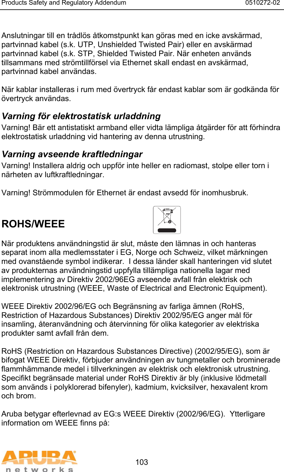 Products Safety and Regulatory Addendum                                                                  0510272-02   103  Anslutningar till en tr&aring;dl&ouml;s &aring;tkomstpunkt kan g&ouml;ras med en icke avsk&auml;rmad, partvinnad kabel (s.k. UTP, Unshielded Twisted Pair) eller en avsk&auml;rmad partvinnad kabel (s.k. STP, Shielded Twisted Pair. N&auml;r enheten anv&auml;nds tillsammans med str&ouml;mtillf&ouml;rsel via Ethernet skall endast en avsk&auml;rmad, partvinnad kabel anv&auml;ndas.   N&auml;r kablar installeras i rum med &ouml;vertryck f&aring;r endast kablar som &auml;r godk&auml;nda f&ouml;r &ouml;vertryck anv&auml;ndas. Varning f&ouml;r elektrostatisk urladdning Varning! B&auml;r ett antistatiskt armband eller vidta l&auml;mpliga &aring;tg&auml;rder f&ouml;r att f&ouml;rhindra elektrostatisk urladdning vid hantering av denna utrustning. Varning avseende kraftledningar Varning! Installera aldrig och uppf&ouml;r inte heller en radiomast, stolpe eller torn i n&auml;rheten av luftkraftledningar.  Varning! Str&ouml;mmodulen f&ouml;r Ethernet &auml;r endast avsedd f&ouml;r inomhusbruk.   ROHS/WEEE   N&auml;r produktens anv&auml;ndningstid &auml;r slut, m&aring;ste den l&auml;mnas in och hanteras separat inom alla medlemsstater i EG, Norge och Schweiz, vilket m&auml;rkningen med ovanst&aring;ende symbol indikerar.  I dessa l&auml;nder skall hanteringen vid slutet av produkternas anv&auml;ndningstid uppfylla till&auml;mpliga nationella lagar med implementering av Direktiv 2002/96EG avseende avfall fr&aring;n elektrisk och elektronisk utrustning (WEEE, Waste of Electrical and Electronic Equipment).  WEEE Direktiv 2002/96/EG och Begr&auml;nsning av farliga &auml;mnen (RoHS, Restriction of Hazardous Substances) Direktiv 2002/95/EG anger m&aring;l f&ouml;r insamling, &aring;teranv&auml;ndning och &aring;tervinning f&ouml;r olika kategorier av elektriska produkter samt avfall fr&aring;n dem.  RoHS (Restriction on Hazardous Substances Directive) (2002/95/EG), som &auml;r bifogat WEEE Direktiv, f&ouml;rbjuder anv&auml;ndningen av tungmetaller och brominerade flammh&auml;mmande medel i tillverkningen av elektrisk och elektronisk utrustning.  Specifikt begr&auml;nsade material under RoHS Direktiv &auml;r bly (inklusive l&ouml;dmetall som anv&auml;nds i polyklorerad bifenyler), kadmium, kvicksilver, hexavalent krom och brom.  Aruba betygar efterlevnad av EG:s WEEE Direktiv (2002/96/EG).  Ytterligare information om WEEE finns p&aring;:   
