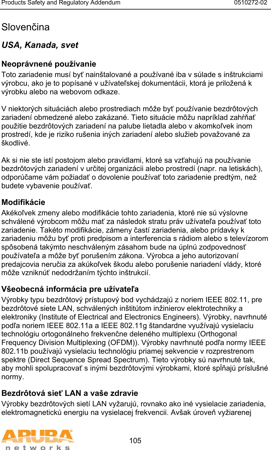 Products Safety and Regulatory Addendum                                                                  0510272-02   105 Slovenčina USA, Kanada, svet Neopr&aacute;vnen&eacute; použ&iacute;vanie  Toto zariadenie mus&iacute; byť nain&scaron;talovan&eacute; a použ&iacute;van&eacute; iba v s&uacute;lade s in&scaron;trukciami v&yacute;robcu, ako je to pop&iacute;san&eacute; v už&iacute;vateľskej dokument&aacute;cii, ktor&aacute; je priložen&aacute; k v&yacute;robku alebo na webovom odkaze.  V niektor&yacute;ch situ&aacute;ci&aacute;ch alebo prostrediach m&ocirc;že byť použ&iacute;vanie bezdr&ocirc;tov&yacute;ch zariaden&iacute; obmedzen&eacute; alebo zak&aacute;zan&eacute;. Tieto situ&aacute;cie m&ocirc;žu napr&iacute;klad zahŕňať použitie bezdr&ocirc;tov&yacute;ch zariaden&iacute; na palube lietadla alebo v akomkoľvek inom prostred&iacute;, kde je riziko ru&scaron;enia in&yacute;ch zariaden&iacute; alebo služieb považovan&eacute; za &scaron;kodliv&eacute;.  Ak si nie ste ist&iacute; postojom alebo pravidlami, ktor&eacute; sa vzťahuj&uacute; na použ&iacute;vanie bezdr&ocirc;tov&yacute;ch zariaden&iacute; v určitej organiz&aacute;cii alebo prostred&iacute; (napr. na letisk&aacute;ch), odpor&uacute;čame v&aacute;m požiadať o dovolenie použ&iacute;vať toto zariadenie predt&yacute;m, než budete vybavenie použ&iacute;vať. Modifik&aacute;cie  Ak&eacute;koľvek zmeny alebo modifik&aacute;cie tohto zariadenia, ktor&eacute; nie s&uacute; v&yacute;slovne schv&aacute;len&eacute; v&yacute;robcom m&ocirc;žu mať za n&aacute;sledok stratu pr&aacute;v už&iacute;vateľa použ&iacute;vať toto zariadenie. Tak&eacute;to modifik&aacute;cie, z&aacute;meny čast&iacute; zariadenia, alebo pr&iacute;davky k zariadeniu m&ocirc;žu byť proti predpisom a interferencia s r&aacute;diom alebo s telev&iacute;zorom sp&ocirc;soben&aacute; tak&yacute;mto neschv&aacute;len&yacute;m z&aacute;sahom bude na &uacute;pln&uacute; zodpovednosť použ&iacute;vateľa a m&ocirc;že byť poru&scaron;en&iacute;m z&aacute;kona. V&yacute;robca a jeho autorizovan&iacute; predajcovia neručia za ak&uacute;koľvek &scaron;kodu alebo poru&scaron;enie nariaden&iacute; vl&aacute;dy, ktor&eacute; m&ocirc;že vznikn&uacute;ť nedodržan&iacute;m t&yacute;chto in&scaron;trukci&iacute;. V&scaron;eobecn&aacute; inform&aacute;cia pre už&iacute;vateľa V&yacute;robky typu bezdr&ocirc;tov&yacute; pr&iacute;stupov&yacute; bod vych&aacute;dzaj&uacute; z noriem IEEE 802.11, pre bezdr&ocirc;tov&eacute; siete LAN, schv&aacute;len&yacute;ch in&scaron;tit&uacute;tom inžinierov elektrotechniky a elektroniky (Institute of Electrical and Electronics Engineers). V&yacute;robky, navrhnut&eacute; podľa noriem IEEE 802.11a a IEEE 802.11g &scaron;tandardne využ&iacute;vaj&uacute; vysielaciu technol&oacute;giu ortogon&aacute;lneho frekvenčne delen&eacute;ho multiplexu (Orthogonal Frequency Division Multiplexing (OFDM)). V&yacute;robky navrhnut&eacute; podľa normy IEEE 802.11b použ&iacute;vaj&uacute; vysielaciu technol&oacute;giu priamej sekvencie v rozprestrenom spektre (Direct Sequence Spread Spectrum). Tieto v&yacute;robky s&uacute; navrhnut&eacute; tak, aby mohli spolupracovať s in&yacute;mi bezdr&ocirc;tov&yacute;mi v&yacute;robkami, ktor&eacute; spĺňaj&uacute; pr&iacute;slu&scaron;n&eacute; normy. Bezdr&ocirc;tov&aacute; sieť LAN a va&scaron;e zdravie  V&yacute;robky bezdr&ocirc;tov&yacute;ch siet&iacute; LAN vyžaruj&uacute;, rovnako ako in&eacute; vysielacie zariadenia, elektromagnetick&uacute; energiu na vysielacej frekvencii. Av&scaron;ak &uacute;roveň vyžiarenej 