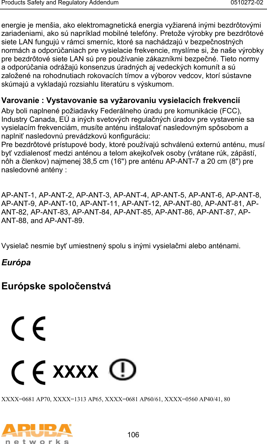 Products Safety and Regulatory Addendum                                                                  0510272-02   106 energie je men&scaron;ia, ako elektromagnetick&aacute; energia vyžiaren&aacute; in&yacute;mi bezdr&ocirc;tov&yacute;mi zariadeniami, ako s&uacute; napr&iacute;klad mobiln&eacute; telef&oacute;ny. Pretože v&yacute;robky pre bezdr&ocirc;tov&eacute; siete LAN funguj&uacute; v r&aacute;mci smern&iacute;c, ktor&eacute; sa nach&aacute;dzaj&uacute; v bezpečnostn&yacute;ch norm&aacute;ch a odpor&uacute;čaniach pre vysielacie frekvencie, mysl&iacute;me si, že na&scaron;e v&yacute;robky pre bezdr&ocirc;tov&eacute; siete LAN s&uacute; pre použ&iacute;vanie z&aacute;kazn&iacute;kmi bezpečn&eacute;. Tieto normy a odpor&uacute;čania odr&aacute;žaj&uacute; konsenzus &uacute;radn&yacute;ch aj vedeck&yacute;ch komun&iacute;t a s&uacute; založen&eacute; na rohodnutiach rokovac&iacute;ch t&iacute;mov a v&yacute;borov vedcov, ktor&iacute; s&uacute;stavne sk&uacute;maj&uacute; a vykladaj&uacute; rozsiahlu literat&uacute;ru s v&yacute;skumom. Varovanie : Vystavovanie sa vyžarovaniu vysielac&iacute;ch frekvenci&iacute; Aby boli naplnen&eacute; požiadavky Feder&aacute;lneho &uacute;radu pre komunik&aacute;cie (FCC), Industry Canada, E&Uacute; a in&yacute;ch svetov&yacute;ch regulačn&yacute;ch &uacute;radov pre vystavenie sa vysielac&iacute;m frekvenci&aacute;m, mus&iacute;te ant&eacute;nu in&scaron;talovať nasledovn&yacute;m sp&ocirc;sobom a naplniť nasledovn&uacute; prev&aacute;dzkov&uacute; konfigur&aacute;ciu: Pre bezdr&ocirc;tov&eacute; pr&iacute;stupov&eacute; body, ktor&eacute; použ&iacute;vaj&uacute; schv&aacute;len&uacute; extern&uacute; ant&eacute;nu, mus&iacute; byť vzdialenosť medzi ant&eacute;nou a telom akejkoľvek osoby (vr&aacute;tane r&uacute;k, z&aacute;p&auml;st&iacute;, n&ocirc;h a členkov) najmenej 38,5 cm (16") pre ant&eacute;nu AP-ANT-7 a 20 cm (8") pre nasledovn&eacute; ant&eacute;ny :   AP-ANT-1, AP-ANT-2, AP-ANT-3, AP-ANT-4, AP-ANT-5, AP-ANT-6, AP-ANT-8, AP-ANT-9, AP-ANT-10, AP-ANT-11, AP-ANT-12, AP-ANT-80, AP-ANT-81, AP-ANT-82, AP-ANT-83, AP-ANT-84, AP-ANT-85, AP-ANT-86, AP-ANT-87, AP-ANT-88, and AP-ANT-89.   Vysielač nesmie byť umiestnen&yacute; spolu s in&yacute;mi vysielačmi alebo ant&eacute;nami. Eur&oacute;pa  Eur&oacute;pske spoločenstv&aacute;           XXXX    XXXX=0681 AP70, XXXX=1313 AP65, XXXX=0681 AP60/61, XXXX=0560 AP40/41, 80  