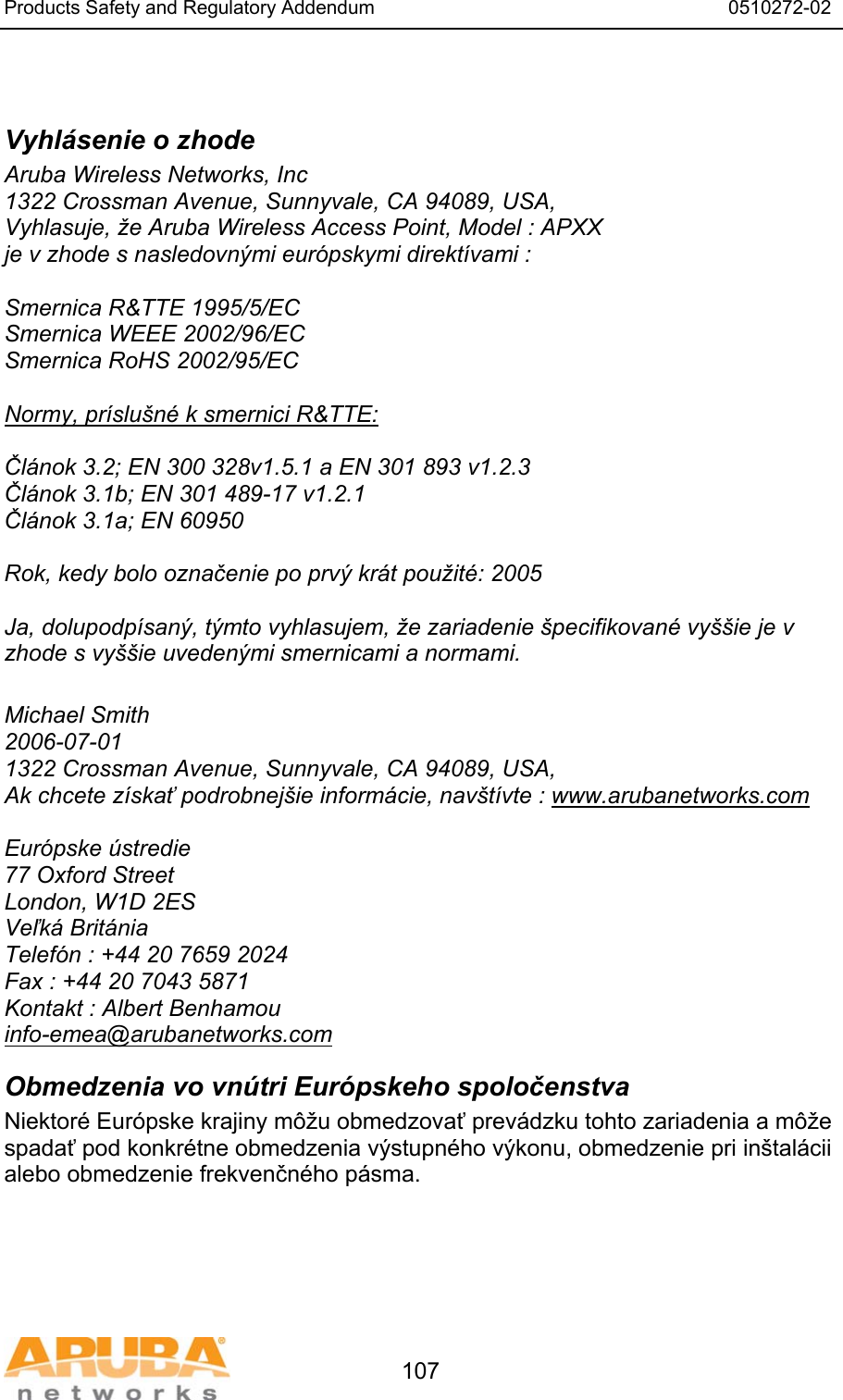 Products Safety and Regulatory Addendum                                                                  0510272-02   107  Vyhl&aacute;senie o zhode Aruba Wireless Networks, Inc 1322 Crossman Avenue, Sunnyvale, CA 94089, USA, Vyhlasuje, že Aruba Wireless Access Point, Model : APXX je v zhode s nasledovn&yacute;mi eur&oacute;pskymi direkt&iacute;vami :  Smernica R&amp;TTE 1995/5/EC Smernica WEEE 2002/96/EC Smernica RoHS 2002/95/EC  Normy, pr&iacute;slu&scaron;n&eacute; k smernici R&amp;TTE:  Čl&aacute;nok 3.2; EN 300 328v1.5.1 a EN 301 893 v1.2.3 Čl&aacute;nok 3.1b; EN 301 489-17 v1.2.1 Čl&aacute;nok 3.1a; EN 60950  Rok, kedy bolo označenie po prv&yacute; kr&aacute;t použit&eacute;: 2005  Ja, dolupodp&iacute;san&yacute;, t&yacute;mto vyhlasujem, že zariadenie &scaron;pecifikovan&eacute; vy&scaron;&scaron;ie je v zhode s vy&scaron;&scaron;ie uveden&yacute;mi smernicami a normami.  Michael Smith 2006-07-01  1322 Crossman Avenue, Sunnyvale, CA 94089, USA, Ak chcete z&iacute;skať podrobnej&scaron;ie inform&aacute;cie, nav&scaron;t&iacute;vte : www.arubanetworks.com  Eur&oacute;pske &uacute;stredie 77 Oxford Street London, W1D 2ES Veľk&aacute; Brit&aacute;nia Telef&oacute;n : +44 20 7659 2024 Fax : +44 20 7043 5871 Kontakt : Albert Benhamou info-emea@arubanetworks.com Obmedzenia vo vn&uacute;tri Eur&oacute;pskeho spoločenstva Niektor&eacute; Eur&oacute;pske krajiny m&ocirc;žu obmedzovať prev&aacute;dzku tohto zariadenia a m&ocirc;že spadať pod konkr&eacute;tne obmedzenia v&yacute;stupn&eacute;ho v&yacute;konu, obmedzenie pri in&scaron;tal&aacute;cii alebo obmedzenie frekvenčn&eacute;ho p&aacute;sma. 