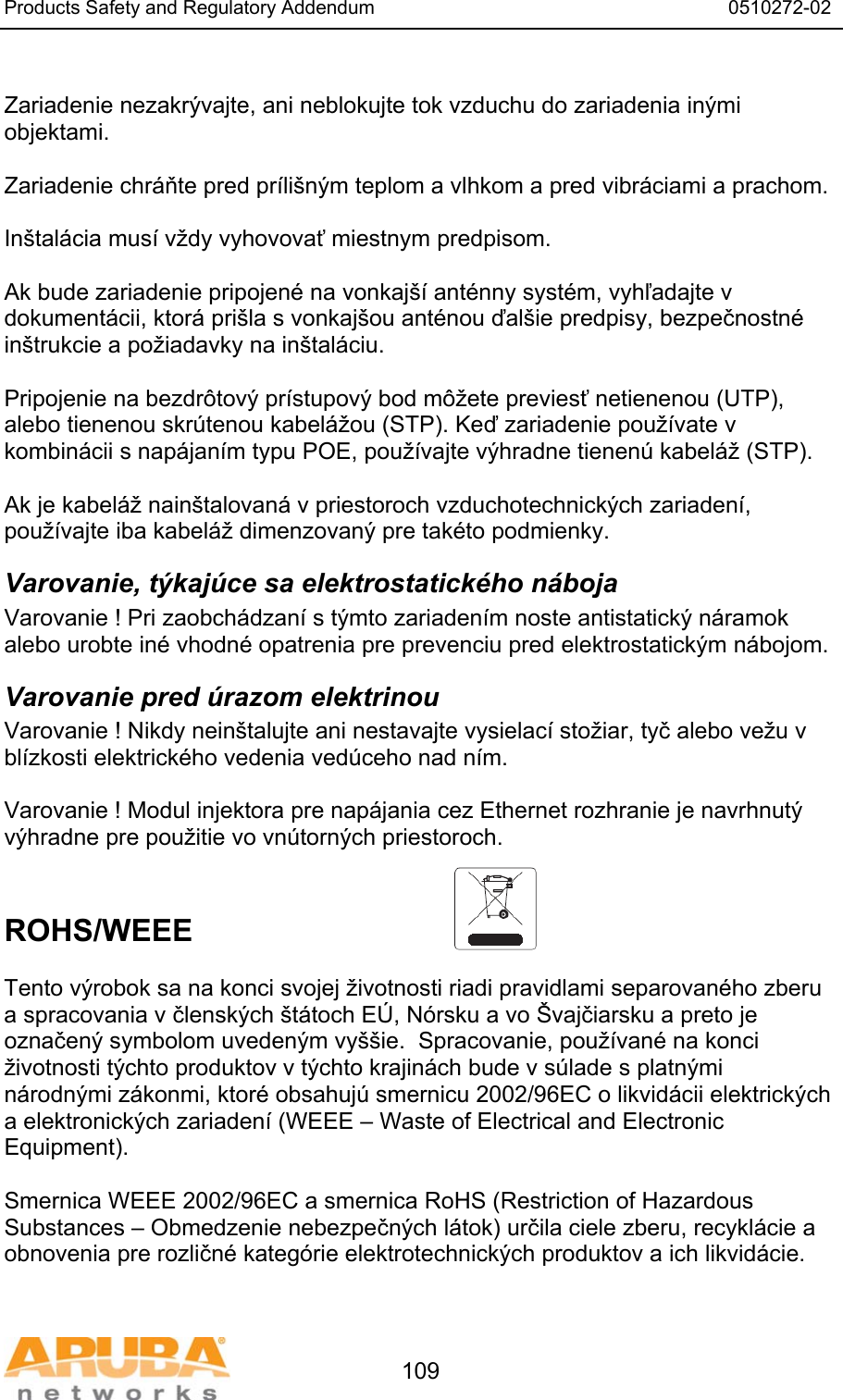 Products Safety and Regulatory Addendum                                                                  0510272-02   109  Zariadenie nezakr&yacute;vajte, ani neblokujte tok vzduchu do zariadenia in&yacute;mi objektami.   Zariadenie chr&aacute;ňte pred pr&iacute;li&scaron;n&yacute;m teplom a vlhkom a pred vibr&aacute;ciami a prachom.  In&scaron;tal&aacute;cia mus&iacute; vždy vyhovovať miestnym predpisom.  Ak bude zariadenie pripojen&eacute; na vonkaj&scaron;&iacute; ant&eacute;nny syst&eacute;m, vyhľadajte v dokument&aacute;cii, ktor&aacute; pri&scaron;la s vonkaj&scaron;ou ant&eacute;nou ďal&scaron;ie predpisy, bezpečnostn&eacute; in&scaron;trukcie a požiadavky na in&scaron;tal&aacute;ciu.  Pripojenie na bezdr&ocirc;tov&yacute; pr&iacute;stupov&yacute; bod m&ocirc;žete previesť netienenou (UTP), alebo tienenou skr&uacute;tenou kabel&aacute;žou (STP). Keď zariadenie použ&iacute;vate v kombin&aacute;cii s nap&aacute;jan&iacute;m typu POE, použ&iacute;vajte v&yacute;hradne tienen&uacute; kabel&aacute;ž (STP).   Ak je kabel&aacute;ž nain&scaron;talovan&aacute; v priestoroch vzduchotechnick&yacute;ch zariaden&iacute;, použ&iacute;vajte iba kabel&aacute;ž dimenzovan&yacute; pre tak&eacute;to podmienky. Varovanie, t&yacute;kaj&uacute;ce sa elektrostatick&eacute;ho n&aacute;boja Varovanie ! Pri zaobch&aacute;dzan&iacute; s t&yacute;mto zariaden&iacute;m noste antistatick&yacute; n&aacute;ramok alebo urobte in&eacute; vhodn&eacute; opatrenia pre prevenciu pred elektrostatick&yacute;m n&aacute;bojom. Varovanie pred &uacute;razom elektrinou Varovanie ! Nikdy nein&scaron;talujte ani nestavajte vysielac&iacute; stožiar, tyč alebo vežu v bl&iacute;zkosti elektrick&eacute;ho vedenia ved&uacute;ceho nad n&iacute;m.  Varovanie ! Modul injektora pre nap&aacute;jania cez Ethernet rozhranie je navrhnut&yacute; v&yacute;hradne pre použitie vo vn&uacute;torn&yacute;ch priestoroch.   ROHS/WEEE   Tento v&yacute;robok sa na konci svojej životnosti riadi pravidlami separovan&eacute;ho zberu a spracovania v člensk&yacute;ch &scaron;t&aacute;toch E&Uacute;, N&oacute;rsku a vo &Scaron;vajčiarsku a preto je označen&yacute; symbolom uveden&yacute;m vy&scaron;&scaron;ie.  Spracovanie, použ&iacute;van&eacute; na konci životnosti t&yacute;chto produktov v t&yacute;chto krajin&aacute;ch bude v s&uacute;lade s platn&yacute;mi n&aacute;rodn&yacute;mi z&aacute;konmi, ktor&eacute; obsahuj&uacute; smernicu 2002/96EC o likvid&aacute;cii elektrick&yacute;ch a elektronick&yacute;ch zariaden&iacute; (WEEE &ndash; Waste of Electrical and Electronic Equipment).  Smernica WEEE 2002/96EC a smernica RoHS (Restriction of Hazardous Substances &ndash; Obmedzenie nebezpečn&yacute;ch l&aacute;tok) určila ciele zberu, recykl&aacute;cie a obnovenia pre rozličn&eacute; kateg&oacute;rie elektrotechnick&yacute;ch produktov a ich likvid&aacute;cie.  