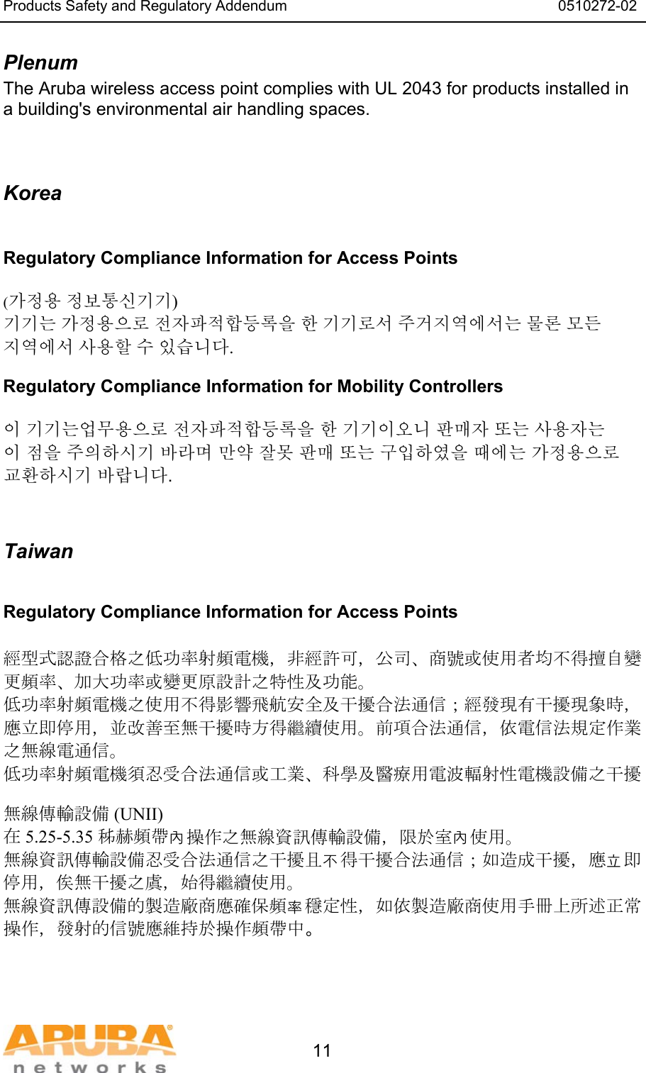 Products Safety and Regulatory Addendum                                                                  0510272-02   11 Plenum The Aruba wireless access point complies with UL 2043 for products installed in a building's environmental air handling spaces.   Korea  Regulatory Compliance Information for Access Points  (가정용 정보통신기기) 기기는 가정용으로 전자파적합등록을 한 기기로서 주거지역에서는 물론 모든 지역에서 사용할 수 있습니다. Regulatory Compliance Information for Mobility Controllers  이 기기는업무용으로 전자파적합등록을 한 기기이오니 판매자 또는 사용자는 이 점을 주의하시기 바라며 만약 잘못 판매 또는 구입하였을 때에는 가정용으로 교환하시기 바랍니다.   Taiwan  Regulatory Compliance Information for Access Points  經型式認證合格之低功率射頻電機，非經許可，公司、商號或使用者均不得擅自變更頻率、加大功率或變更原設計之特性及功能。 低功率射頻電機之使用不得影響飛航安全及干擾合法通信；經發現有干擾現象時，應立即停用，並改善至無干擾時方得繼續使用。前項合法通信，依電信法規定作業之無線電通信。 低功率射頻電機須忍受合法通信或工業、科學及醫療用電波輻射性電機設備之干擾  無線傳輸設備 (UNII) 在 5.25-5.35 秭赫頻帶內操作之無線資訊傳輸設備，限於室內使用。 無線資訊傳輸設備忍受合法通信之干擾且不得干擾合法通信；如造成干擾，應立即停用，俟無干擾之虞，始得繼續使用。 無線資訊傳設備的製造廠商應確保頻率穩定性，如依製造廠商使用手冊上所述正常操作，發射的信號應維持於操作頻帶中。   