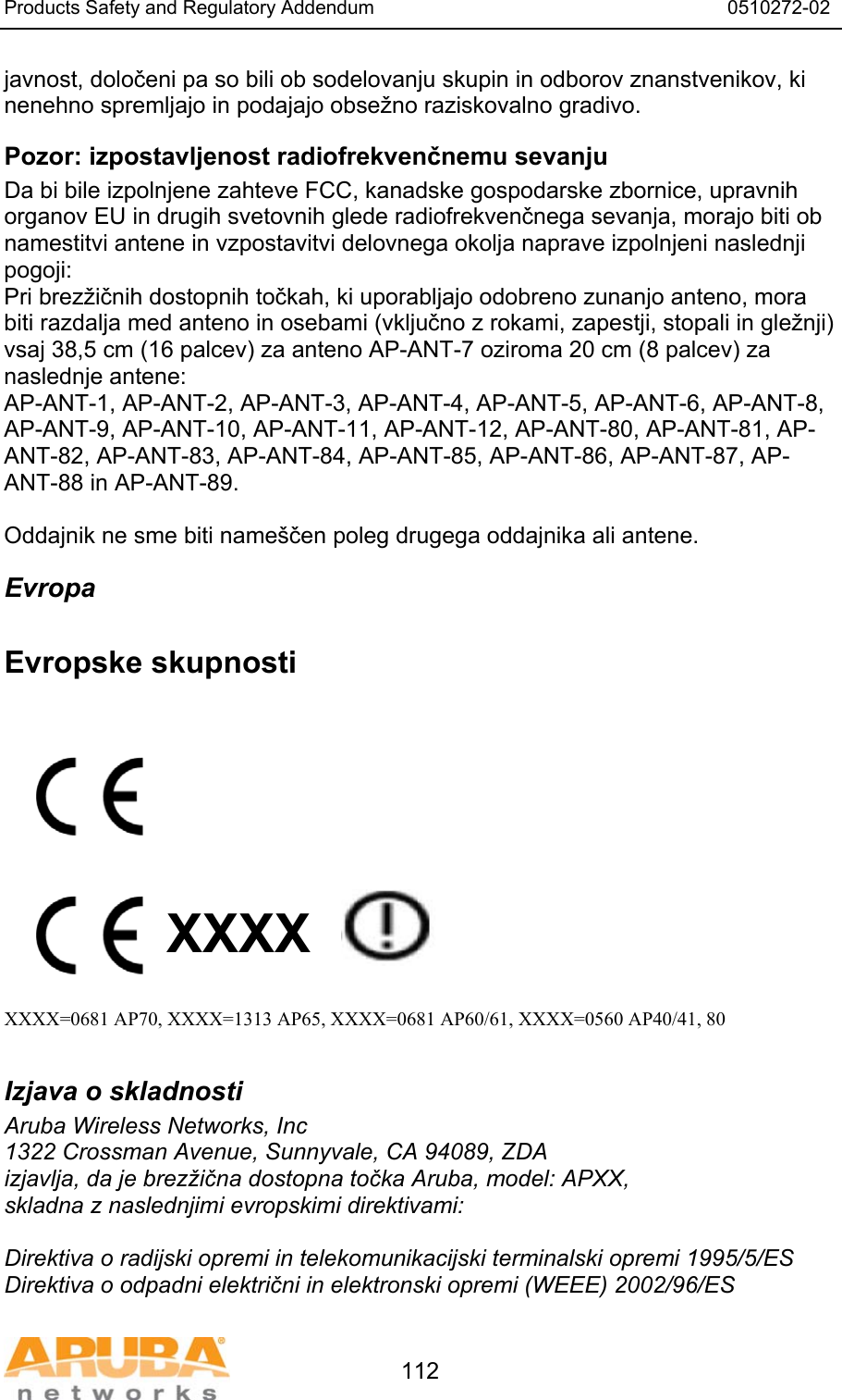 Products Safety and Regulatory Addendum                                                                  0510272-02   112 javnost, določeni pa so bili ob sodelovanju skupin in odborov znanstvenikov, ki nenehno spremljajo in podajajo obsežno raziskovalno gradivo. Pozor: izpostavljenost radiofrekvenčnemu sevanju Da bi bile izpolnjene zahteve FCC, kanadske gospodarske zbornice, upravnih organov EU in drugih svetovnih glede radiofrekvenčnega sevanja, morajo biti ob namestitvi antene in vzpostavitvi delovnega okolja naprave izpolnjeni naslednji pogoji: Pri brezžičnih dostopnih točkah, ki uporabljajo odobreno zunanjo anteno, mora biti razdalja med anteno in osebami (vključno z rokami, zapestji, stopali in gležnji) vsaj 38,5 cm (16 palcev) za anteno AP-ANT-7 oziroma 20 cm (8 palcev) za naslednje antene: AP-ANT-1, AP-ANT-2, AP-ANT-3, AP-ANT-4, AP-ANT-5, AP-ANT-6, AP-ANT-8, AP-ANT-9, AP-ANT-10, AP-ANT-11, AP-ANT-12, AP-ANT-80, AP-ANT-81, AP-ANT-82, AP-ANT-83, AP-ANT-84, AP-ANT-85, AP-ANT-86, AP-ANT-87, AP-ANT-88 in AP-ANT-89.  Oddajnik ne sme biti name&scaron;čen poleg drugega oddajnika ali antene. Evropa  Evropske skupnosti           XXXX    XXXX=0681 AP70, XXXX=1313 AP65, XXXX=0681 AP60/61, XXXX=0560 AP40/41, 80  Izjava o skladnosti Aruba Wireless Networks, Inc 1322 Crossman Avenue, Sunnyvale, CA 94089, ZDA izjavlja, da je brezžična dostopna točka Aruba, model: APXX, skladna z naslednjimi evropskimi direktivami:  Direktiva o radijski opremi in telekomunikacijski terminalski opremi 1995/5/ES Direktiva o odpadni električni in elektronski opremi (WEEE) 2002/96/ES 
