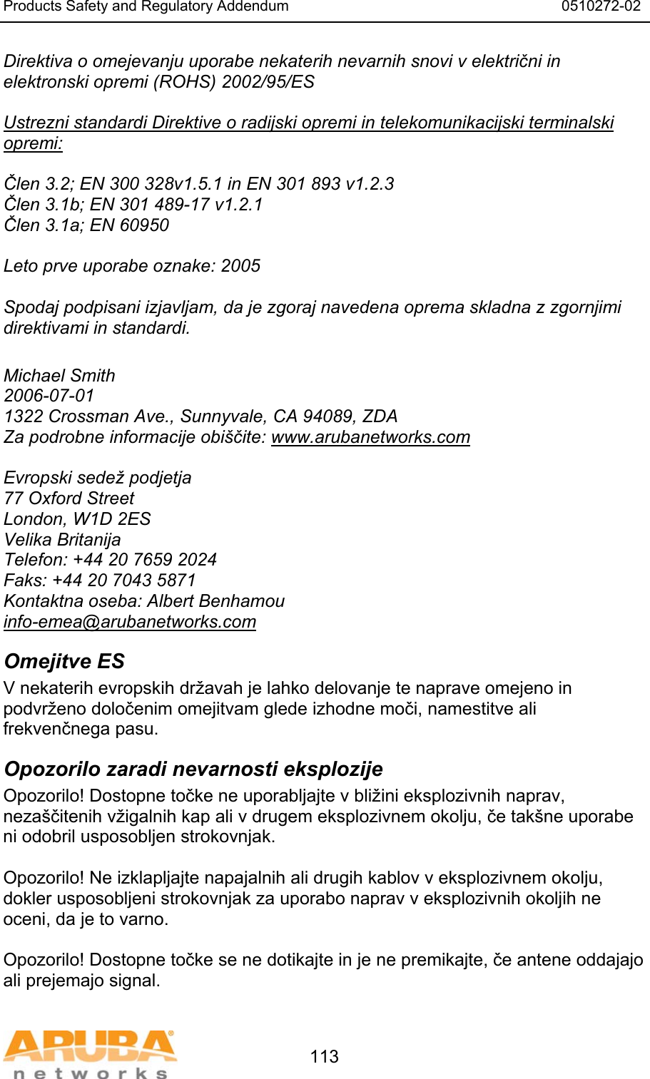 Products Safety and Regulatory Addendum                                                                  0510272-02   113 Direktiva o omejevanju uporabe nekaterih nevarnih snovi v električni in elektronski opremi (ROHS) 2002/95/ES  Ustrezni standardi Direktive o radijski opremi in telekomunikacijski terminalski opremi:  Člen 3.2; EN 300 328v1.5.1 in EN 301 893 v1.2.3 Člen 3.1b; EN 301 489-17 v1.2.1 Člen 3.1a; EN 60950  Leto prve uporabe oznake: 2005  Spodaj podpisani izjavljam, da je zgoraj navedena oprema skladna z zgornjimi direktivami in standardi.  Michael Smith 2006-07-01 1322 Crossman Ave., Sunnyvale, CA 94089, ZDA Za podrobne informacije obi&scaron;čite: www.arubanetworks.com  Evropski sedež podjetja 77 Oxford Street London, W1D 2ES Velika Britanija Telefon: +44 20 7659 2024 Faks: +44 20 7043 5871 Kontaktna oseba: Albert Benhamou info-emea@arubanetworks.com Omejitve ES V nekaterih evropskih državah je lahko delovanje te naprave omejeno in podvrženo določenim omejitvam glede izhodne moči, namestitve ali frekvenčnega pasu. Opozorilo zaradi nevarnosti eksplozije Opozorilo! Dostopne točke ne uporabljajte v bližini eksplozivnih naprav, neza&scaron;čitenih vžigalnih kap ali v drugem eksplozivnem okolju, če tak&scaron;ne uporabe ni odobril usposobljen strokovnjak.  Opozorilo! Ne izklapljajte napajalnih ali drugih kablov v eksplozivnem okolju, dokler usposobljeni strokovnjak za uporabo naprav v eksplozivnih okoljih ne oceni, da je to varno.  Opozorilo! Dostopne točke se ne dotikajte in je ne premikajte, če antene oddajajo ali prejemajo signal. 