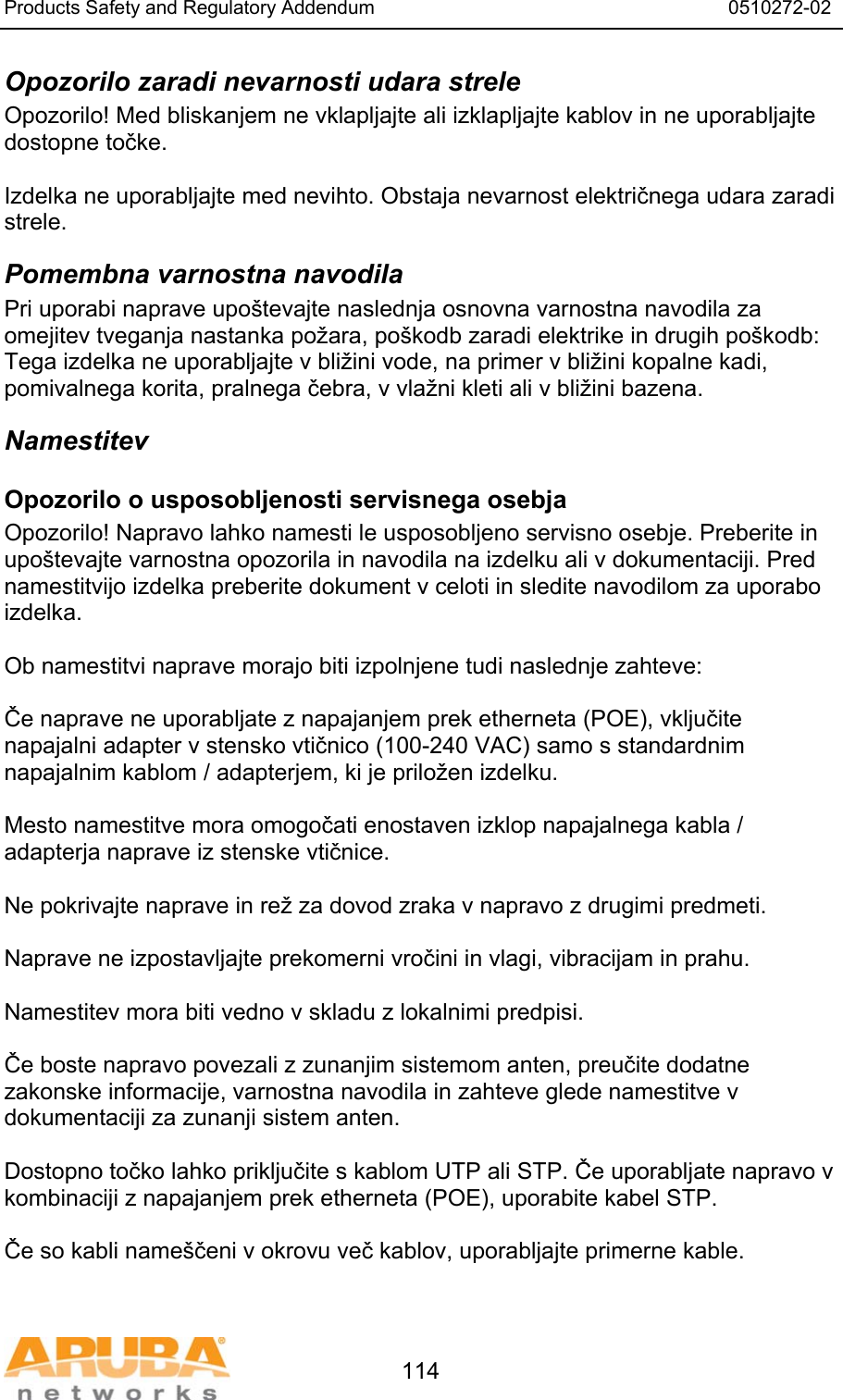 Products Safety and Regulatory Addendum                                                                  0510272-02   114 Opozorilo zaradi nevarnosti udara strele Opozorilo! Med bliskanjem ne vklapljajte ali izklapljajte kablov in ne uporabljajte dostopne točke.  Izdelka ne uporabljajte med nevihto. Obstaja nevarnost električnega udara zaradi strele. Pomembna varnostna navodila Pri uporabi naprave upo&scaron;tevajte naslednja osnovna varnostna navodila za omejitev tveganja nastanka požara, po&scaron;kodb zaradi elektrike in drugih po&scaron;kodb: Tega izdelka ne uporabljajte v bližini vode, na primer v bližini kopalne kadi, pomivalnega korita, pralnega čebra, v vlažni kleti ali v bližini bazena. Namestitev Opozorilo o usposobljenosti servisnega osebja Opozorilo! Napravo lahko namesti le usposobljeno servisno osebje. Preberite in upo&scaron;tevajte varnostna opozorila in navodila na izdelku ali v dokumentaciji. Pred namestitvijo izdelka preberite dokument v celoti in sledite navodilom za uporabo izdelka.  Ob namestitvi naprave morajo biti izpolnjene tudi naslednje zahteve:  Če naprave ne uporabljate z napajanjem prek etherneta (POE), vključite napajalni adapter v stensko vtičnico (100-240 VAC) samo s standardnim napajalnim kablom / adapterjem, ki je priložen izdelku.  Mesto namestitve mora omogočati enostaven izklop napajalnega kabla / adapterja naprave iz stenske vtičnice.  Ne pokrivajte naprave in rež za dovod zraka v napravo z drugimi predmeti.   Naprave ne izpostavljajte prekomerni vročini in vlagi, vibracijam in prahu.  Namestitev mora biti vedno v skladu z lokalnimi predpisi.  Če boste napravo povezali z zunanjim sistemom anten, preučite dodatne zakonske informacije, varnostna navodila in zahteve glede namestitve v dokumentaciji za zunanji sistem anten.  Dostopno točko lahko priključite s kablom UTP ali STP. Če uporabljate napravo v kombinaciji z napajanjem prek etherneta (POE), uporabite kabel STP.  Če so kabli name&scaron;čeni v okrovu več kablov, uporabljajte primerne kable. 