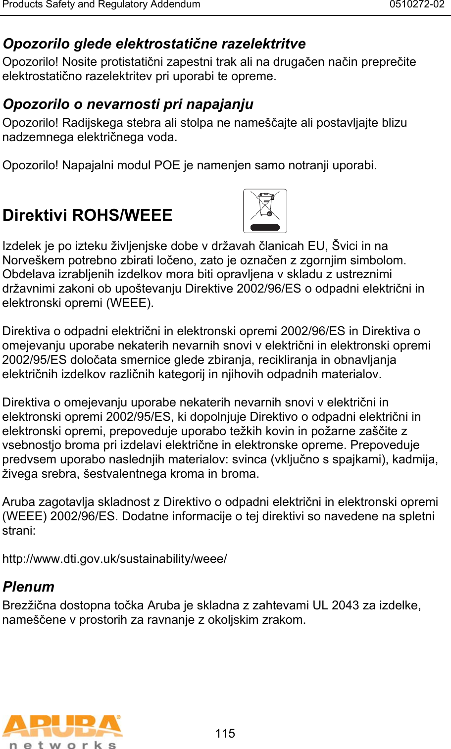 Products Safety and Regulatory Addendum                                                                  0510272-02   115 Opozorilo glede elektrostatične razelektritve Opozorilo! Nosite protistatični zapestni trak ali na drugačen način preprečite elektrostatično razelektritev pri uporabi te opreme. Opozorilo o nevarnosti pri napajanju Opozorilo! Radijskega stebra ali stolpa ne name&scaron;čajte ali postavljajte blizu nadzemnega električnega voda.  Opozorilo! Napajalni modul POE je namenjen samo notranji uporabi.   Direktivi ROHS/WEEE   Izdelek je po izteku življenjske dobe v državah članicah EU, &Scaron;vici in na Norve&scaron;kem potrebno zbirati ločeno, zato je označen z zgornjim simbolom. Obdelava izrabljenih izdelkov mora biti opravljena v skladu z ustreznimi državnimi zakoni ob upo&scaron;tevanju Direktive 2002/96/ES o odpadni električni in elektronski opremi (WEEE).  Direktiva o odpadni električni in elektronski opremi 2002/96/ES in Direktiva o omejevanju uporabe nekaterih nevarnih snovi v električni in elektronski opremi 2002/95/ES določata smernice glede zbiranja, recikliranja in obnavljanja električnih izdelkov različnih kategorij in njihovih odpadnih materialov.  Direktiva o omejevanju uporabe nekaterih nevarnih snovi v električni in elektronski opremi 2002/95/ES, ki dopolnjuje Direktivo o odpadni električni in elektronski opremi, prepoveduje uporabo težkih kovin in požarne za&scaron;čite z vsebnostjo broma pri izdelavi električne in elektronske opreme. Prepoveduje predvsem uporabo naslednjih materialov: svinca (vključno s spajkami), kadmija, živega srebra, &scaron;estvalentnega kroma in broma.  Aruba zagotavlja skladnost z Direktivo o odpadni električni in elektronski opremi (WEEE) 2002/96/ES. Dodatne informacije o tej direktivi so navedene na spletni strani:   http://www.dti.gov.uk/sustainability/weee/ Plenum Brezžična dostopna točka Aruba je skladna z zahtevami UL 2043 za izdelke, name&scaron;čene v prostorih za ravnanje z okoljskim zrakom. 