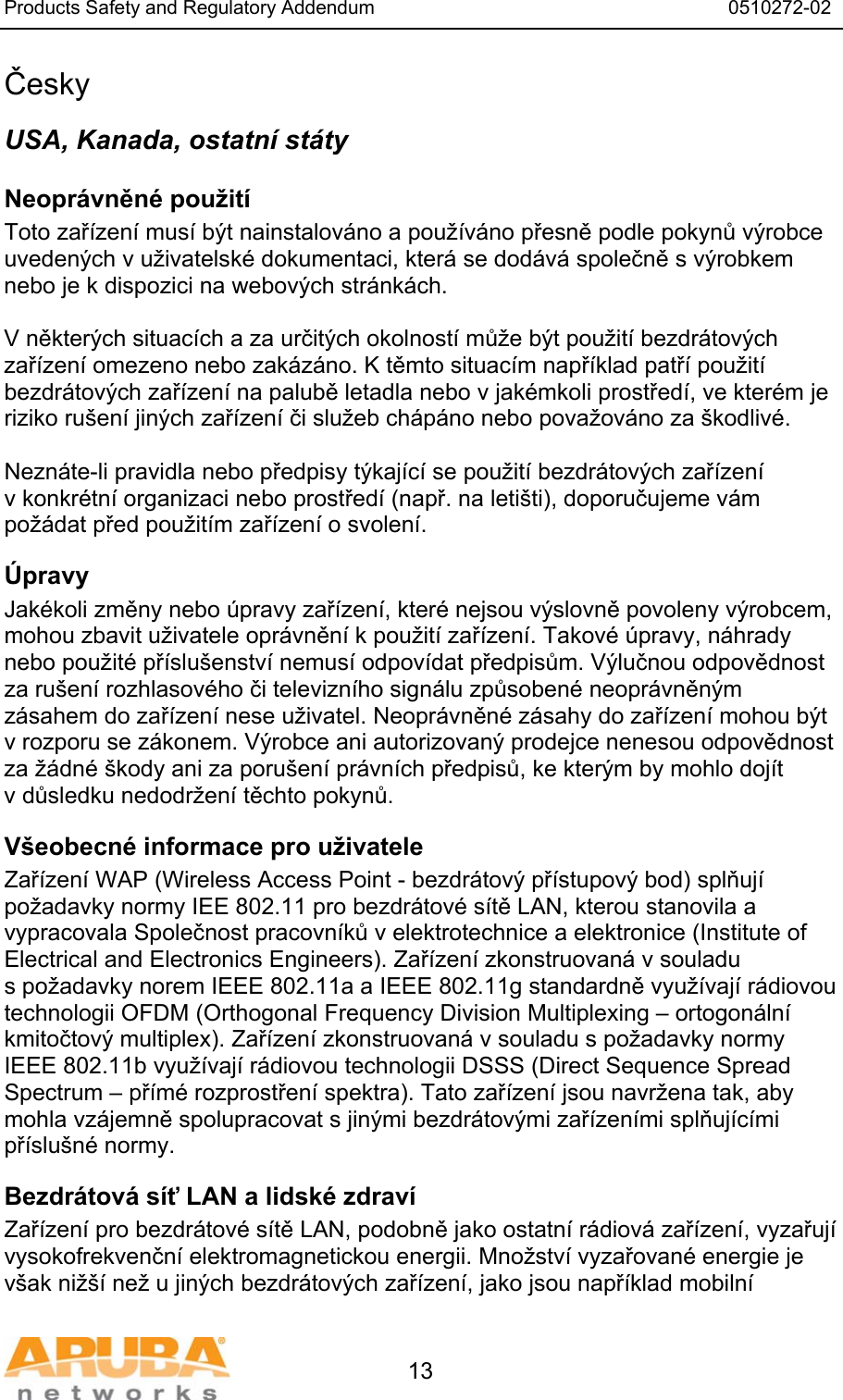Products Safety and Regulatory Addendum                                                                  0510272-02   13 Česky USA, Kanada, ostatn&iacute; st&aacute;ty Neopr&aacute;vněn&eacute; použit&iacute;  Toto zař&iacute;zen&iacute; mus&iacute; b&yacute;t nainstalov&aacute;no a použ&iacute;v&aacute;no přesně podle pokynů v&yacute;robce uveden&yacute;ch v uživatelsk&eacute; dokumentaci, kter&aacute; se dod&aacute;v&aacute; společně s v&yacute;robkem nebo je k dispozici na webov&yacute;ch str&aacute;nk&aacute;ch.  V někter&yacute;ch situac&iacute;ch a za určit&yacute;ch okolnost&iacute; může b&yacute;t použit&iacute; bezdr&aacute;tov&yacute;ch zař&iacute;zen&iacute; omezeno nebo zak&aacute;z&aacute;no. K těmto situac&iacute;m např&iacute;klad patř&iacute; použit&iacute; bezdr&aacute;tov&yacute;ch zař&iacute;zen&iacute; na palubě letadla nebo v jak&eacute;mkoli prostřed&iacute;, ve kter&eacute;m je riziko ru&scaron;en&iacute; jin&yacute;ch zař&iacute;zen&iacute; či služeb ch&aacute;p&aacute;no nebo považov&aacute;no za &scaron;kodliv&eacute;.  Nezn&aacute;te-li pravidla nebo předpisy t&yacute;kaj&iacute;c&iacute; se použit&iacute; bezdr&aacute;tov&yacute;ch zař&iacute;zen&iacute; v konkr&eacute;tn&iacute; organizaci nebo prostřed&iacute; (např. na leti&scaron;ti), doporučujeme v&aacute;m pož&aacute;dat před použit&iacute;m zař&iacute;zen&iacute; o svolen&iacute;. &Uacute;pravy  Jak&eacute;koli změny nebo &uacute;pravy zař&iacute;zen&iacute;, kter&eacute; nejsou v&yacute;slovně povoleny v&yacute;robcem, mohou zbavit uživatele opr&aacute;vněn&iacute; k použit&iacute; zař&iacute;zen&iacute;. Takov&eacute; &uacute;pravy, n&aacute;hrady nebo použit&eacute; př&iacute;slu&scaron;enstv&iacute; nemus&iacute; odpov&iacute;dat předpisům. V&yacute;lučnou odpovědnost za ru&scaron;en&iacute; rozhlasov&eacute;ho či televizn&iacute;ho sign&aacute;lu způsoben&eacute; neopr&aacute;vněn&yacute;m z&aacute;sahem do zař&iacute;zen&iacute; nese uživatel. Neopr&aacute;vněn&eacute; z&aacute;sahy do zař&iacute;zen&iacute; mohou b&yacute;t v rozporu se z&aacute;konem. V&yacute;robce ani autorizovan&yacute; prodejce nenesou odpovědnost za ž&aacute;dn&eacute; &scaron;kody ani za poru&scaron;en&iacute; pr&aacute;vn&iacute;ch předpisů, ke kter&yacute;m by mohlo doj&iacute;t v důsledku nedodržen&iacute; těchto pokynů. V&scaron;eobecn&eacute; informace pro uživatele Zař&iacute;zen&iacute; WAP (Wireless Access Point - bezdr&aacute;tov&yacute; př&iacute;stupov&yacute; bod) splňuj&iacute; požadavky normy IEE 802.11 pro bezdr&aacute;tov&eacute; s&iacute;tě LAN, kterou stanovila a vypracovala Společnost pracovn&iacute;ků v elektrotechnice a elektronice (Institute of Electrical and Electronics Engineers). Zař&iacute;zen&iacute; zkonstruovan&aacute; v souladu s požadavky norem IEEE 802.11a a IEEE 802.11g standardně využ&iacute;vaj&iacute; r&aacute;diovou technologii OFDM (Orthogonal Frequency Division Multiplexing &ndash; ortogon&aacute;ln&iacute; kmitočtov&yacute; multiplex). Zař&iacute;zen&iacute; zkonstruovan&aacute; v souladu s požadavky normy IEEE 802.11b využ&iacute;vaj&iacute; r&aacute;diovou technologii DSSS (Direct Sequence Spread Spectrum &ndash; př&iacute;m&eacute; rozprostřen&iacute; spektra). Tato zař&iacute;zen&iacute; jsou navržena tak, aby mohla vz&aacute;jemně spolupracovat s jin&yacute;mi bezdr&aacute;tov&yacute;mi zař&iacute;zen&iacute;mi splňuj&iacute;c&iacute;mi př&iacute;slu&scaron;n&eacute; normy. Bezdr&aacute;tov&aacute; s&iacute;ť LAN a lidsk&eacute; zdrav&iacute;  Zař&iacute;zen&iacute; pro bezdr&aacute;tov&eacute; s&iacute;tě LAN, podobně jako ostatn&iacute; r&aacute;diov&aacute; zař&iacute;zen&iacute;, vyzařuj&iacute; vysokofrekvenčn&iacute; elektromagnetickou energii. Množstv&iacute; vyzařovan&eacute; energie je v&scaron;ak niž&scaron;&iacute; než u jin&yacute;ch bezdr&aacute;tov&yacute;ch zař&iacute;zen&iacute;, jako jsou např&iacute;klad mobiln&iacute; 