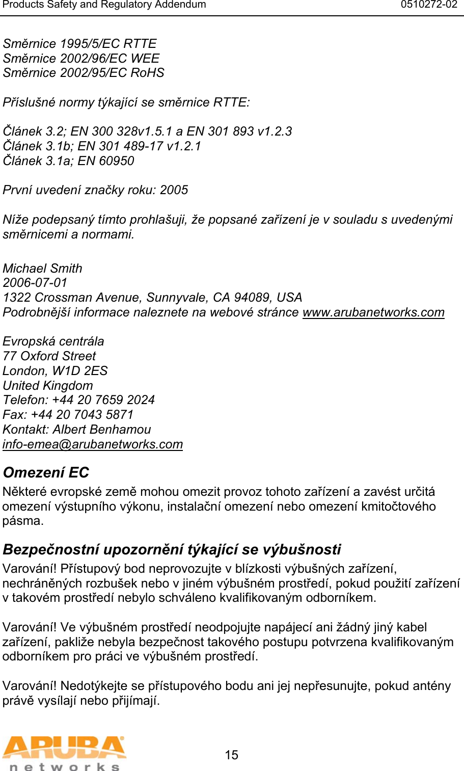 Products Safety and Regulatory Addendum                                                                  0510272-02   15 Směrnice 1995/5/EC RTTE Směrnice 2002/96/EC WEE Směrnice 2002/95/EC RoHS  Př&iacute;slu&scaron;n&eacute; normy t&yacute;kaj&iacute;c&iacute; se směrnice RTTE:  Čl&aacute;nek 3.2; EN 300 328v1.5.1 a EN 301 893 v1.2.3 Čl&aacute;nek 3.1b; EN 301 489-17 v1.2.1 Čl&aacute;nek 3.1a; EN 60950  Prvn&iacute; uveden&iacute; značky roku: 2005  N&iacute;že podepsan&yacute; t&iacute;mto prohla&scaron;uji, že popsan&eacute; zař&iacute;zen&iacute; je v souladu s uveden&yacute;mi směrnicemi a normami.  Michael Smith 2006-07-01 1322 Crossman Avenue, Sunnyvale, CA 94089, USA Podrobněj&scaron;&iacute; informace naleznete na webov&eacute; str&aacute;nce www.arubanetworks.com  Evropsk&aacute; centr&aacute;la 77 Oxford Street London, W1D 2ES United Kingdom Telefon: +44 20 7659 2024 Fax: +44 20 7043 5871 Kontakt: Albert Benhamou info-emea@arubanetworks.com Omezen&iacute; EC Někter&eacute; evropsk&eacute; země mohou omezit provoz tohoto zař&iacute;zen&iacute; a zav&eacute;st určit&aacute; omezen&iacute; v&yacute;stupn&iacute;ho v&yacute;konu, instalačn&iacute; omezen&iacute; nebo omezen&iacute; kmitočtov&eacute;ho p&aacute;sma. Bezpečnostn&iacute; upozorněn&iacute; t&yacute;kaj&iacute;c&iacute; se v&yacute;bu&scaron;nosti Varov&aacute;n&iacute;! Př&iacute;stupov&yacute; bod neprovozujte v bl&iacute;zkosti v&yacute;bu&scaron;n&yacute;ch zař&iacute;zen&iacute;, nechr&aacute;něn&yacute;ch rozbu&scaron;ek nebo v jin&eacute;m v&yacute;bu&scaron;n&eacute;m prostřed&iacute;, pokud použit&iacute; zař&iacute;zen&iacute; v takov&eacute;m prostřed&iacute; nebylo schv&aacute;leno kvalifikovan&yacute;m odborn&iacute;kem.  Varov&aacute;n&iacute;! Ve v&yacute;bu&scaron;n&eacute;m prostřed&iacute; neodpojujte nap&aacute;jec&iacute; ani ž&aacute;dn&yacute; jin&yacute; kabel zař&iacute;zen&iacute;, pakliže nebyla bezpečnost takov&eacute;ho postupu potvrzena kvalifikovan&yacute;m odborn&iacute;kem pro pr&aacute;ci ve v&yacute;bu&scaron;n&eacute;m prostřed&iacute;.  Varov&aacute;n&iacute;! Nedot&yacute;kejte se př&iacute;stupov&eacute;ho bodu ani jej nepřesunujte, pokud ant&eacute;ny pr&aacute;vě vys&iacute;laj&iacute; nebo přij&iacute;maj&iacute;. 