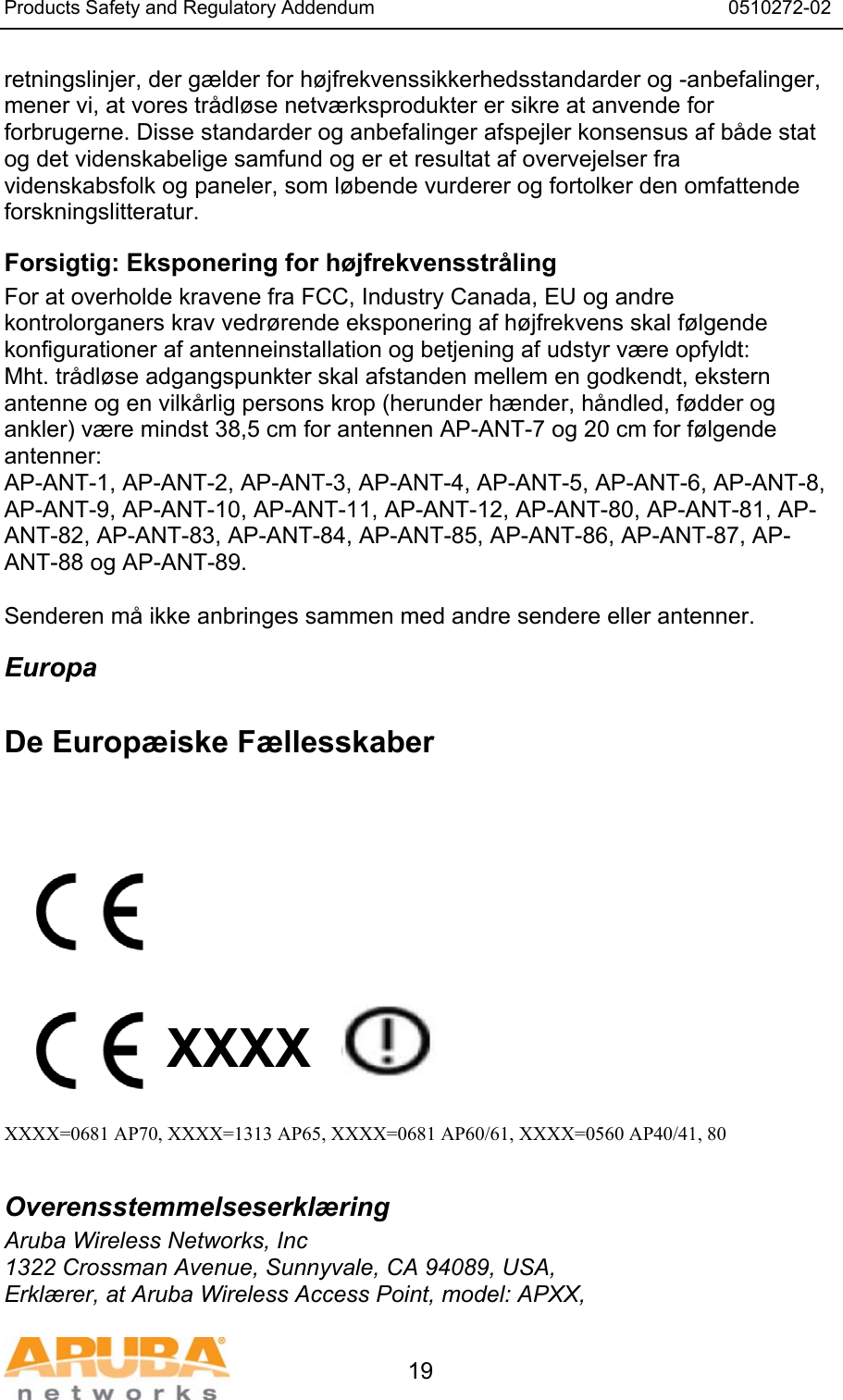 Products Safety and Regulatory Addendum                                                                  0510272-02   19 retningslinjer, der g&aelig;lder for h&oslash;jfrekvenssikkerhedsstandarder og -anbefalinger, mener vi, at vores tr&aring;dl&oslash;se netv&aelig;rksprodukter er sikre at anvende for forbrugerne. Disse standarder og anbefalinger afspejler konsensus af b&aring;de stat og det videnskabelige samfund og er et resultat af overvejelser fra videnskabsfolk og paneler, som l&oslash;bende vurderer og fortolker den omfattende forskningslitteratur. Forsigtig: Eksponering for h&oslash;jfrekvensstr&aring;ling For at overholde kravene fra FCC, Industry Canada, EU og andre kontrolorganers krav vedr&oslash;rende eksponering af h&oslash;jfrekvens skal f&oslash;lgende konfigurationer af antenneinstallation og betjening af udstyr v&aelig;re opfyldt: Mht. tr&aring;dl&oslash;se adgangspunkter skal afstanden mellem en godkendt, ekstern antenne og en vilk&aring;rlig persons krop (herunder h&aelig;nder, h&aring;ndled, f&oslash;dder og ankler) v&aelig;re mindst 38,5 cm for antennen AP-ANT-7 og 20 cm for f&oslash;lgende antenner: AP-ANT-1, AP-ANT-2, AP-ANT-3, AP-ANT-4, AP-ANT-5, AP-ANT-6, AP-ANT-8, AP-ANT-9, AP-ANT-10, AP-ANT-11, AP-ANT-12, AP-ANT-80, AP-ANT-81, AP-ANT-82, AP-ANT-83, AP-ANT-84, AP-ANT-85, AP-ANT-86, AP-ANT-87, AP-ANT-88 og AP-ANT-89.  Senderen m&aring; ikke anbringes sammen med andre sendere eller antenner. Europa  De Europ&aelig;iske F&aelig;llesskaber            XXXX    XXXX=0681 AP70, XXXX=1313 AP65, XXXX=0681 AP60/61, XXXX=0560 AP40/41, 80  Overensstemmelseserkl&aelig;ring Aruba Wireless Networks, Inc 1322 Crossman Avenue, Sunnyvale, CA 94089, USA, Erkl&aelig;rer, at Aruba Wireless Access Point, model: APXX, 